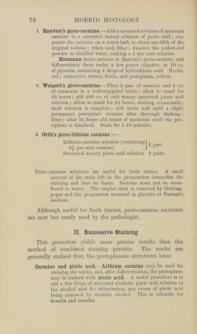 1. Ranvier’s picro-carmine.—Add a saturated solution of ammonia carmine to a saturated watery solution of picric acid ; eva- porate the mixture on a water-hath to about one-fifth of the original volume; when cool, filter ; dissolve the yellow-red powder in distilled water, making a 1 per cent solution. Neumann stains sections in Ranvier’s picro-carmine, and differentiates them under a low-power objective in 10 c.c. of glycerin, containing 4 drops of hydrochloric acid. Nuclei, red ; connective tissues, fibrin, and protoplasm, yellow. 2. Weigert’s picro-carmine.—Place 2 gms. of carmine and 4 c.c. of ammonia in a well-stoppered bottle ; allow to stand for 24 hours; add 200 c.c. of cold watery saturated picric acid solution ; allow to stand for 24 hours, shaking occasionally, until solution is complete ; add acetic acid until a slight permanent precipitate remains after thorough shaking ; filter ; after 24 hours add traces of ammonia until the pre- cipitate is dissolved. Stain for 5-10 minutes. 3. Orth’s picro-lithium carmine :— Lithium-carmine solution (containing j 21 per cent carmine) . .J Saturated watery picric acid solution 1 part. 2 parts. Picro-carmine mixtures are useful for fresh tissues. A small amount of the stain left in the preparation intensifies the staining and does no harm. Sections must not be trans- ferred to water. The surplus stain is removed by blotting- paper and the preparation mounted in glycerin or Farrant’s medium. Although useful for fresh tissues, picro-carmine mixtures are now hut rarely used by the pathologist. II. Successive Staining This procedure yields more precise results than the method of combined staining permits. The nuclei are generally stained first, the protoplasmic structures later. Carmine and picric acid.—Lithium carmine may be used for staining the nuclei, and, after differentiation, the protoplasm may be stained with picric acid. A useful procedure is to add a few drops of saturated alcoholic picric acid solution to the alcohol used for dehydration, any excess of picric acid being removed by absolute alcohol. This is valuable for keratin and muscles.