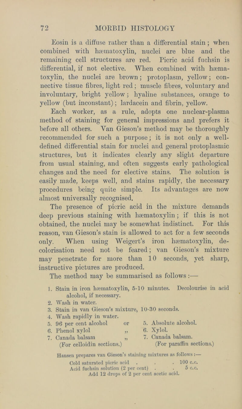 Eosin is a diffuse rather than a differential stain ; when combined with haematoxylin, nuclei are blue and the remaining cell structures are red. Picric acid fuchsin is differential, if not elective. When combined with haema- toxylin, the nuclei are brown; protoplasm, yellow; con- nective tissue fibres, light red ; muscle fibres, voluntary and involuntary, bright yellow; hyaline substances, orange to yellow (but inconstant); lardacein and fibrin, yellow. Each worker, as a rule, adopts one nuclear-plasma method of staining for general impressions and prefers it before all others. Van Gieson’s method may be thoroughly recommended for such a purpose; it is not only a well- defined differential stain for nuclei and general protoplasmic structures, but it indicates clearly any slight departure from usual staining, and often suggests early pathological changes and the need for elective stains. The solution is easily made, keeps well, and stains rapidly, the necessary procedures being cpiite simple. Its advantages are now almost universally recognised. The presence of picric acid in the mixture demands deep previous staining with haematoxylin ; if this is not obtained, the nuclei may be somewhat indistinct. For this reason, van Gieson’s stain is allowed to act for a few seconds only. When using Weigert’s iron haematoxylin, de- colorisation need not be feared; van Gieson’s mixture may penetrate for more than 10 seconds, yet sharp, instructive pictures are produced. The method may be summarised as follows :— 1. Stain in iron hannatoxylin, 5- alcohol, if necessary. 2. Wash in water. 3. Stain in van Gieson’s mixture, 4. Wash rapidly in water. 5. 96 per cent alcohol or 6. Phenol xylol „ 7. Canada balsam „ (For celloidin sections.) 0 minutes. Decolourise in acid 10-30 seconds. 5. Absolute alcohol. 6. Xylol. 7. Canada balsam. (For paraffin sections.) Hansen prepares van Gieson’s staining mixtures as follows :— Cold saturated picric acid . . . 100 c.c. Acid fuchsin solution (2 per cent) . . 5 c.c. Add 12 drops of 2 per cent acetic acid.