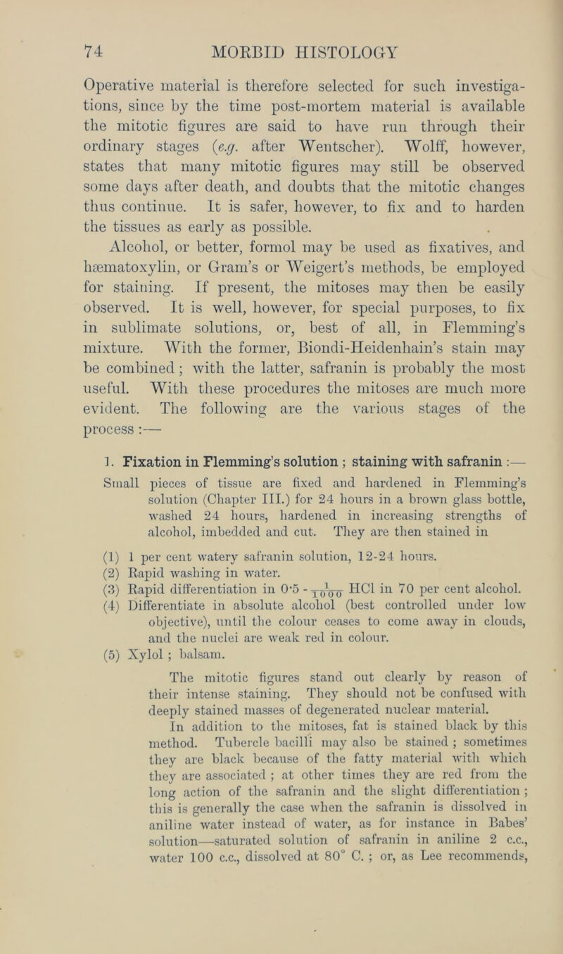 Operative material is therefore selected for such investiga- tions, since by the time post-mortem material is available the mitotic figures are said to have run through their ordinary stages (e.g. after Wentseher). Wolff, however, states that many mitotic figures may still be observed some days after death, and doubts that the mitotic changes thus continue. It is safer, however, to fix and to harden the tissues as early as possible. Alcohol, or better, formol may be used as fixatives, and haematoxylin, or Gram’s or Weigert’s methods, be employed for staining. If present, the mitoses may then be easily observed. It is well, however, for special purposes, to fix in sublimate solutions, or, best of all, in Flemming’s mixture. With the former, Biondi-ILeidenhain’s stain may be combined; with the latter, safranin is probably the most useful. With these procedures the mitoses are much more evident. The following are the various stages of the process :— 1. Fixation in Flemming’s solution ; staining with safranin :— Small pieces of tissue are fixed and hardened in Flemming’s solution (Chapter III.) for 24 hours in a brown glass bottle, washed 24 hours, hardened in increasing strengths of alcohol, imbedded and cut. They are then stained in (1) 1 per cent watery safranin solution, 12-24 hours. (2) Rapid washing in water. (3) Rapid differentiation in 05 - xoVo RBI 70 per cent alcohol. (4) Differentiate in absolute alcohol (best controlled under low objective), until the colour ceases to come away in clouds, and the nuclei are weak red in colour. (5) Xylol ; balsam. The mitotic figures stand out clearly by reason of their intense staining. They should not be confused with deeply stained masses of degenerated nuclear material. In addition to the mitoses, fat is stained black by this method. Tubercle bacilli may also be stained ; sometimes they are black because of the fatty material with which they are associated ; at other times they are red from the long action of the safranin and the slight differentiation ; this is generally the case when the safranin is dissolved in aniline water instead of water, as for instance in Babes’ solution—saturated solution of safranin in aniline 2 c.c., water 100 c.c., dissolved at 80° C. ; or, as Lee recommends,