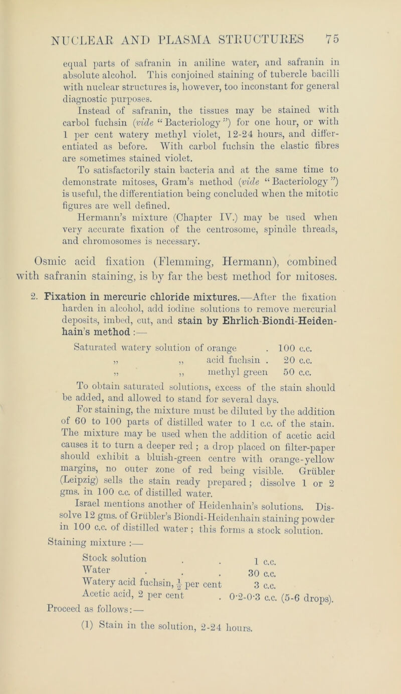 equal parts of safranin in aniline water, and safranin in absolute alcohol. This conjoined staining of tubercle bacilli with nuclear structures is, however, too inconstant for general diagnostic purposes. Instead of safranin, the tissues may be stained with carbol fuchsin (vide “ Bacteriology”) for one hour, or with 1 per cent watery methyl violet, 12-24 hours, and differ- entiated as before. With carbol fuchsin the elastic fibres are sometimes stained violet. To satisfactorily stain bacteria and at the same time to demonstrate mitoses, Gram’s method (vide “ Bacteriology ”) is useful, the differentiation being concluded when the mitotic figures are well defined. Hermann’s mixture (Chapter IV.) may be used when very accurate fixation of the centrosome, spindle threads, and chromosomes is necessary. Osmic acid fixation (Flemming, Hermann), combined ith safranin staining, is by far the best method for mitoses. 2. Fixation in mercuric chloride mixtures.—After the fixation harden in alcohol, add iodine solutions to remove mercurial deposits, imbed, cut, and stain by Ehrlich Biondi-Heiden- hain's method :— Saturated watery solution of orange . 100 c.c. „ „ acid fuchsin . 20 c.c. „ ,, methyl green 50 c.c. To obtain saturated solutions, excess of the stain should be added, and allowed to stand for several days. For staining, the mixture must be diluted by the addition of 60 to 100 parts of distilled water to 1 c.c. of the stain. The mixture may be used when the addition of acetic acid causes it to turn a deeper red ; a drop placed on filter-paper should exhibit a bluish-green centre with orange-yellow margins, no outer zone of red being visible. Griibler (Leipzig) sells the stain ready prepared; dissolve 1 or 2 gms. in 100 c.c. of distilled water. Israel mentions another ol Heidenhain’s solutions. Dis- solve 12 gms. of Griibler’s Biondi-Heidenhain staining powder in 100 c.c. of distilled water ; this forms a stock solution. Staining mixture :— Stock solution . , 2 c c Water • • .30 c’c. Watery acid fuchsin, f per cent 3 c.c. Acetic acid, 2 per cent . 0-2-0-3 c.c. (5-6 drops). Proceed as follows: — (1) Stain in the solution, 2-24 hours.
