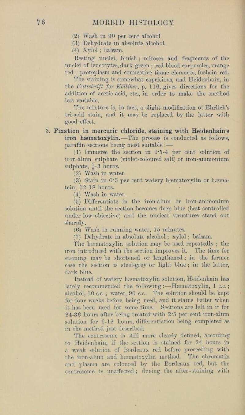 (2) Wash in 90 per cent alcohol. (3) Dehydrate in absolute alcohol. (4) Xylol; balsam. Resting nuclei, bluish ; mitoses and fragments of the nuclei of leucocytes, dark green ; red blood corpuscles, orange red ; protoplasm and connective tissue elements, fuchsin red. The staining is somewhat capricious, and Heidenhain, in the Festschrift for Kolliker, p. 116, gives directions for the addition of acetic acid, etc., in order to make the method less variable. The mixture is, in fact, a slight modification of Ehrlich’s tri-acid stain, and it may be replaced by the latter with good effect. 3. Fixation in mercuric chloride, staining with Heidenhain's iron hsematoxylin.—The process is conducted as follows, paraffin sections being most suitable :— (1) Immerse the section in T5-4 per cent solution of iron-alum sulphate (violet-coloured salt) or iron-ammonium sulphate, -|-3 hours. (2) Wash in water. (3) Stain in 0'5 per cent watery hematoxylin or luema- tein, 12-18 hours. (4) Wash in water. (5) Differentiate in the iron-alum or iron-ammonium solution until the section becomes deep blue (best controlled under low objective) and the nuclear structures stand out sharply. (6) Wash in running water, 15 minutes. (7) Dehydrate in absolute alcohol; xylol; balsam. The luematoxylin solution may be used repeatedly ; the iron introduced with the section improves it. The time for staining may be shortened or lengthened ; in the former case the section is steel-grey or light blue ; in the latter, dark blue. Instead of watery luematoxylin solution, Heidenhain has lately recommended the following :—Haematoxylin, 1 c.c.; alcohol, 10 c.c. ; water, 90 c.c. The solution should be kept for four weeks before being used, and it stains better when it has been used for some time. Sections are left in it for 24-36 hours after being treated with 2-5 per cent iron-alum solution for 6-12 hours, differentiation being completed as in the method just described. The centrosome is still more clearly defined, according to Heidenhain, if the section is stained for 24 hours in a weak solution of Bordeaux red before proceeding with the iron-alum and luematoxylin method. The chromatin and plasma are coloured by the Bordeaux red, but the centrosome is unaffected ; during the after - staining with
