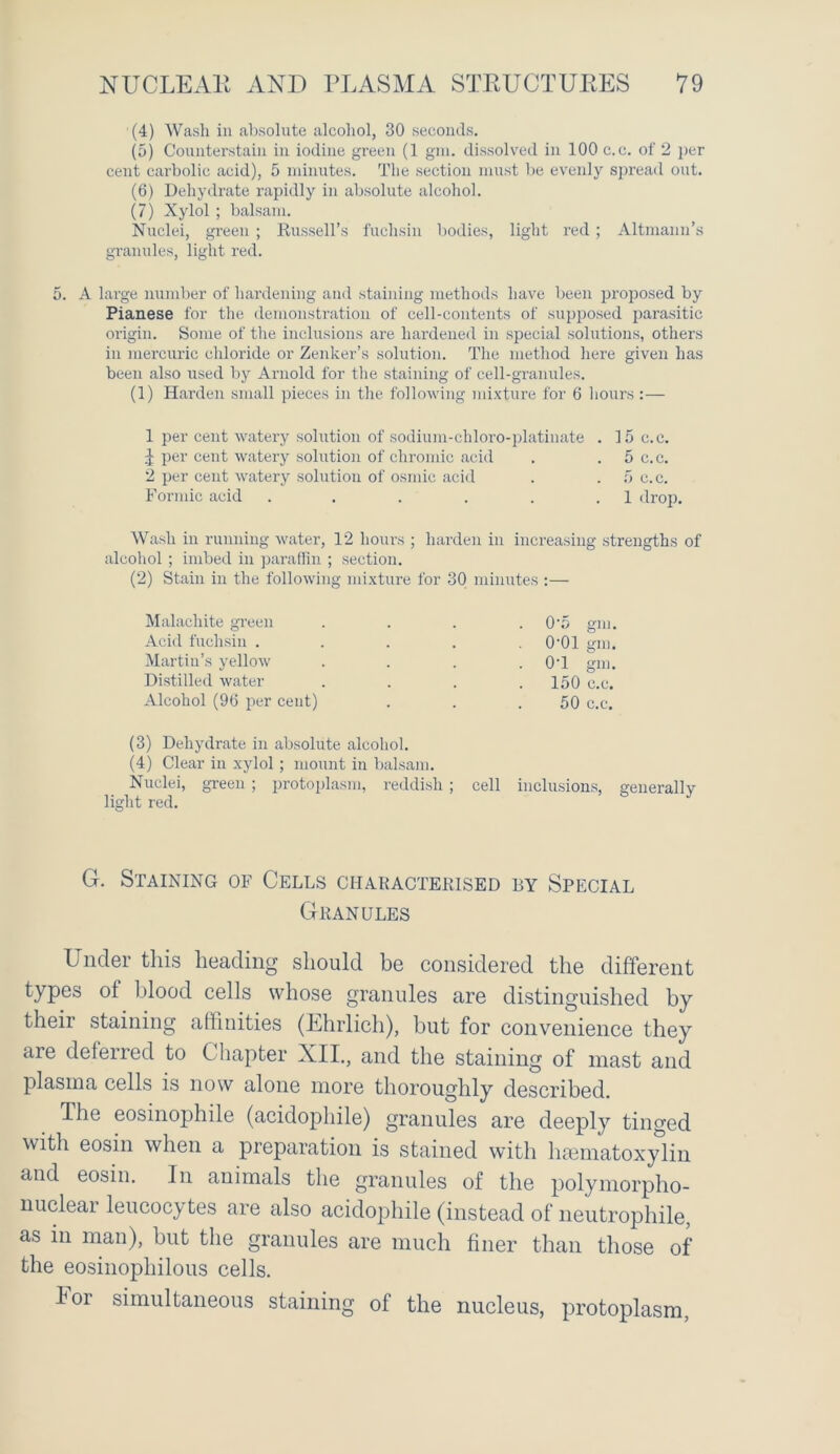 (4) Wash in absolute alcohol, 30 seconds. (5) Counterstain in iodine green (1 gra. dissolved in 100 c.c. of 2 per cent carbolic acid), 5 minutes. The section must be evenly spread out. (6) Dehydrate rapidly in absolute alcohol. (7) Xylol; balsam. Nuclei, green ; Russell’s fuchsin bodies, light red ; Altmann’s granules, light red. 5. A large number of hardening and staining methods have been proposed by Pianese for the demonstration of cell-contents of supposed parasitic origin. Some of the inclusions are hardened in special solutions, others in mercuric chloride or Zenker’s solution. The method here given has been also used by Arnold for the staining of cell-granules. (1) Harden small pieces in the following mixture for 6 hours :— 1 per cent watery solution of sodium-chloro-platinate . 15 c.c. | per cent watery solution of chromic acid . 5 c.c. 2 per cent watery solution of osmic acid . ,5 c. c. Formic acid . . . . . .1 drop. Wash in running water, 12 hours ; harden in increasing strengths of alcohol ; imbed in paraffin ; section. (2) Stain in the following mixture for 30 minutes :— Malachite green .... 0'5 gm. Acid fuchsin ..... 0-01 am. Martin s yellow . . . . 0'1 gm. Distilled water .... 150 c.c. Alcohol (96 per cent) . . .50 c.c. (3) Dehydrate in absolute alcohol. (4) Clear in xylol; mount in balsam. Nuclei, green ; protoplasm, reddish; cell inclusions, generally light red. G. Staining of Cells characterised by Special Granules L nder this heading should be considered the different types of blood cells whose granules are distinguished by their staining affinities (Ehrlich), but for convenience they are deferred to Chapter XII., and the staining of mast and plasma cells is now alone more thoroughly described. The eosinophile (acidophile) granules are deeply tinged with eosin when a preparation is stained with hematoxylin and eosin. In animals the granules of the polymorpho- nuclear leucocytes are also acidophile (instead of neutrophile, as in man), but the granules are much finer than those of the eosinophilous cells. I oi simultaneous staining of the nucleus, protoplasm,