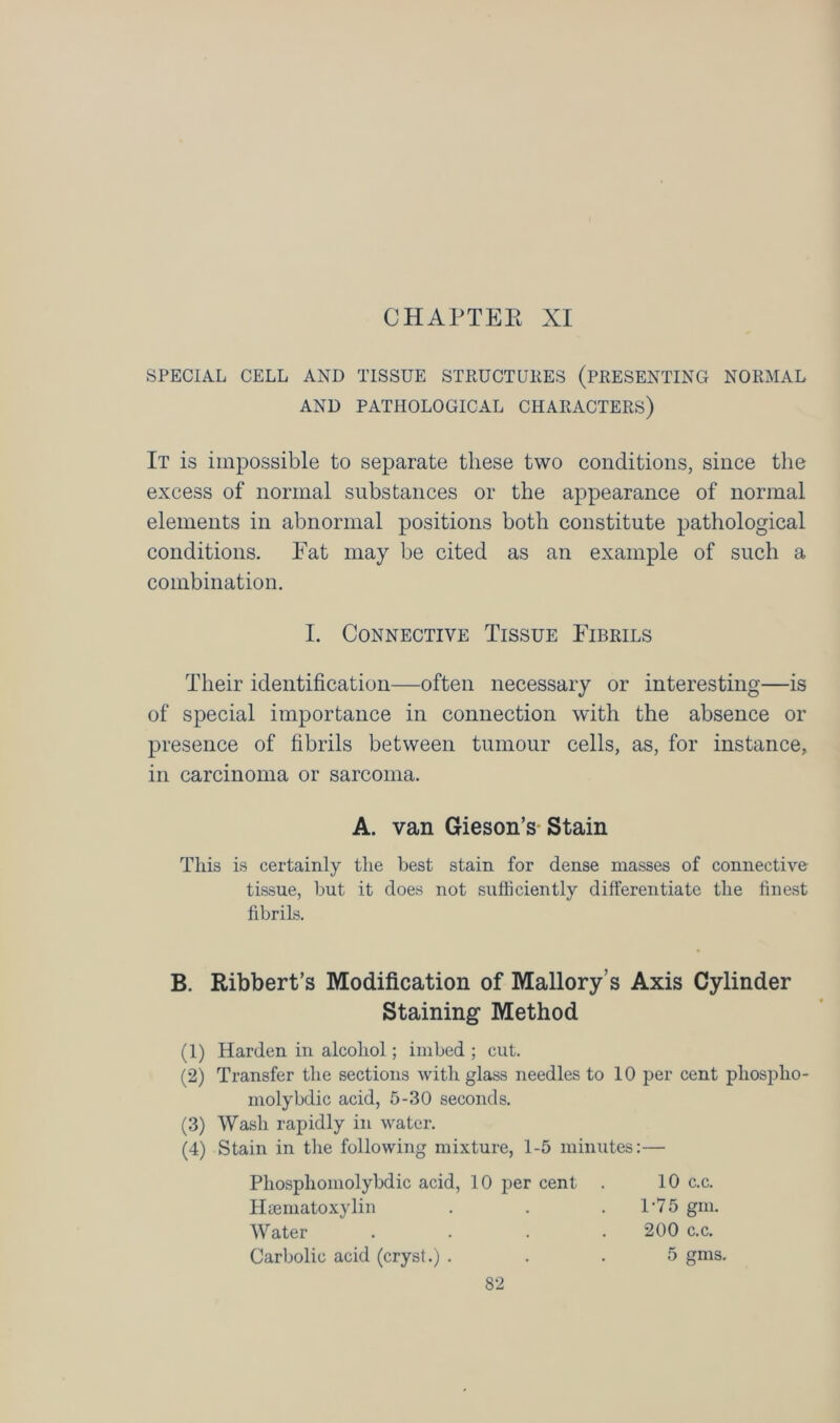 CHAPTER XI SPECIAL CELL AND TISSUE STRUCTURES (PRESENTING NORMAL AND PATHOLOGICAL CHARACTERS) It is impossible to separate these two conditions, since the excess of normal substances or the appearance of normal elements in abnormal positions both constitute pathological conditions. Fat may be cited as an example of such a combination. I. Connective Tissue Fibrils Their identification—often necessary or interesting—is of special importance in connection with the absence or presence of fibrils between tumour cells, as, for instance, in carcinoma or sarcoma. A. van Gieson’s Stain This is certainly the best stain for dense masses of connective tissue, but it does not sufficiently differentiate the finest fibrils. B. Ribbert’s Modification of Mallory's Axis Cylinder Staining Method (1) Harden in alcohol; imbed ; cut. (2) Transfer the sections with glass needles to 10 per cent phosplio- inolybdic acid, 5-30 seconds. (3) Wash rapidly in water. (4) Stain in the following mixture, 1-5 minutes:— Phosphomolybdic acid, 10 per cent . 10 c.c. Hsematoxylin . . .1-75 gm. Water . . . .200 c.c. Carbolic acid (cryst.) ... 5 gms.