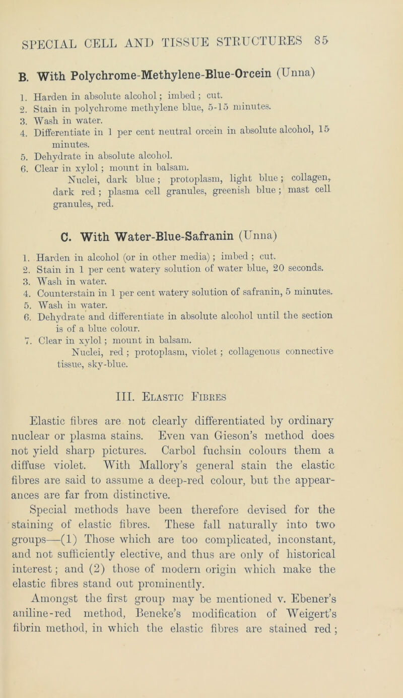 B. With Polychrome-Methylene-Blue-Orcein (Unna) 1. Harden in absolute alcohol; imbed; cut. 2. Stain in polychrome methylene blue, 5-15 minutes. 3. Wash in water. 4. Differentiate in 1 per cent neutral orcein in absolute alcohol, 15 minutes. 5. Dehydrate in absolute alcohol. 6. Clear in xylol; mount in balsam. Nuclei, dark blue; protoplasm, light blue; collagen, dark red ; plasma cell granules, greenish blue ; mast cell granules, red. C. With Water-Blue-Safranin (Unna) 1. Harden in alcohol (or in other media); imbed ; cut. 2. Stain in 1 per cent watery solution of water blue, 20 seconds. 3. Wash in water. 4. Counterstain in 1 per cent watery solution of safranin, 5 minutes. 5. Wash in water. 6. Dehydrate and differentiate in absolute alcohol until the section is of a blue colour. 7. Clear in xylol; mount in balsam. Nuclei, red ; protoplasm, violet; collagenous connective tissue, sky-blue. III. Elastic Eibres Elastic fibres are not clearly differentiated by ordinary nuclear or plasma stains. Even van Gieson’s method does not yield sharp pictures. Carbol fuchsin colours them a diffuse violet. With Mallory’s general stain the elastic fibres are said to assume a deep-red colour, but the appear- ances are far from distinctive. Special methods have been therefore devised for the staining of elastic fibres. These fall naturally into two groups—(1) Those which are too complicated, inconstant, and not sufficiently elective, and thus are only of historical interest; and (2) those of modern origin which make the elastic fibres stand out prominently. Amongst the first group may be mentioned v. Ebener’s aniline-red method, Beneke’s modification of Weigert’s fibrin method, in which the elastic fibres are stained red ;