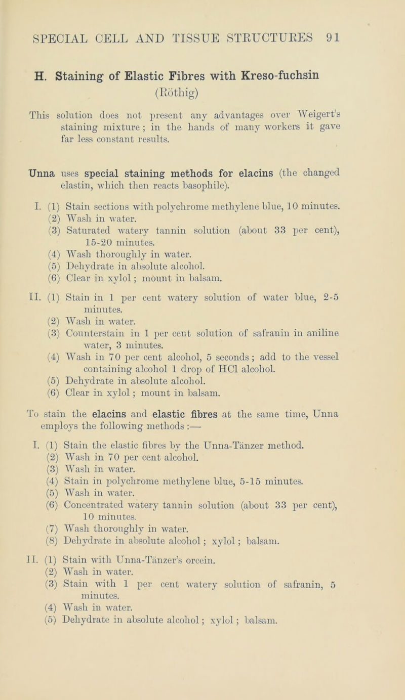 H. Staining of Elastic Fibres with Kreso-fuchsin (Rotliig) This solution does not present any advantages over AVeigert’s staining mixture; in the hands of many workers it gave far less constant results. Unna uses special staining methods for elacins (the changed elastin, which then reacts basophile). I. (1) Stain sections with polychrome methylene blue, 10 minutes. (2) AVasli in water. (3) Saturated watery tannin solution (about 33 per cent), 15-20 minutes. (4) AVasli thoroughly in water. (5) Dehydrate in absolute alcohol. (6) Clear in xylol; mount in balsam. II. (1) Stain in 1 per cent watery solution of water blue, 2-5 minutes. (2) AVash in water. (3) Counterstain in 1 per cent solution of safranin in aniline water, 3 minutes. (4) AA7ash in 70 per cent alcohol, 5 seconds; add to the vessel containing alcohol 1 drop of HC1 alcohol. (5) Dehydrate in absolute alcohol. (6) Clear in xylol; mount in balsam. To stain the elacins and elastic fibres at the same time, Unna employs the following methods :— I. (1) Stain the elastic fibres by the Unna-Tanzer method. (2) AVasli in 70 per cent alcohol. (3) AVash in water. (4) Stain in polychrome methylene blue, 5-15 minutes. (5) AVash in water. (6) Concentrated watery tannin solution (about 33 per cent), 10 minutes. (7) AVash thoroughly in water. (8) Dehydrate in absolute alcohol; xylol; balsam. II. (1) Stain with Unna-Tanzer’s orcein. (2) A\rash in water. (3) Stain with 1 per cent watery solution of safranin, 5 minutes. (4) AVash in water. (5) Dehydrate in absolute alcohol; xylol; balsam.