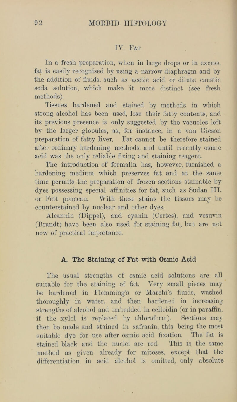 IY. Fat In a fresh preparation, when in large drops or in excess, fat is easily recognised by using a narrow diaphragm and by the addition of fluids, such as acetic acid or dilute caustic soda solution, which make it more distinct (see fresh methods). Tissues hardened and stained by methods in which strong alcohol has been used, lose their fatty contents, and its previous presence is only suggested by the vacuoles left by the larger globules, as, for instance, in a van Gieson preparation of fatty liver. Fat cannot be therefore stained after ordinary hardening methods, and until recently osmic acid was the only reliable fixing and staining reagent. The introduction of formalin has, however, furnished a hardening medium which preserves fat and at the same time permits the preparation of frozen sections stainable by dyes possessing special affinities for fat, such as Sudan III. or Fett ponceau. With these stains the tissues may be counterstained by nuclear and other dyes. Alcannin (Dippel), and cyanin (Certes), and vesuvin (Brandt) have been also used for staining fat, but are not now of practical importance. A. The Staining of Fat with Osmic Acid The usual strengths of osmic acid solutions are all suitable for the staining of fat. Very small pieces may be hardened in Flemming’s or Marchi’s fluids, washed thoroughly in water, and then hardened in increasing strengths of alcohol and imbedded in celloidin (or in paraffin, if the xylol is replaced by chloroform). Sections may then be made and stained in safranin, this being the most suitable dye for use after osmic acid fixation. The fat is stained black and the nuclei are red. This is the same method as given already for mitoses, except that the differentiation in acid alcohol is omitted, only absolute