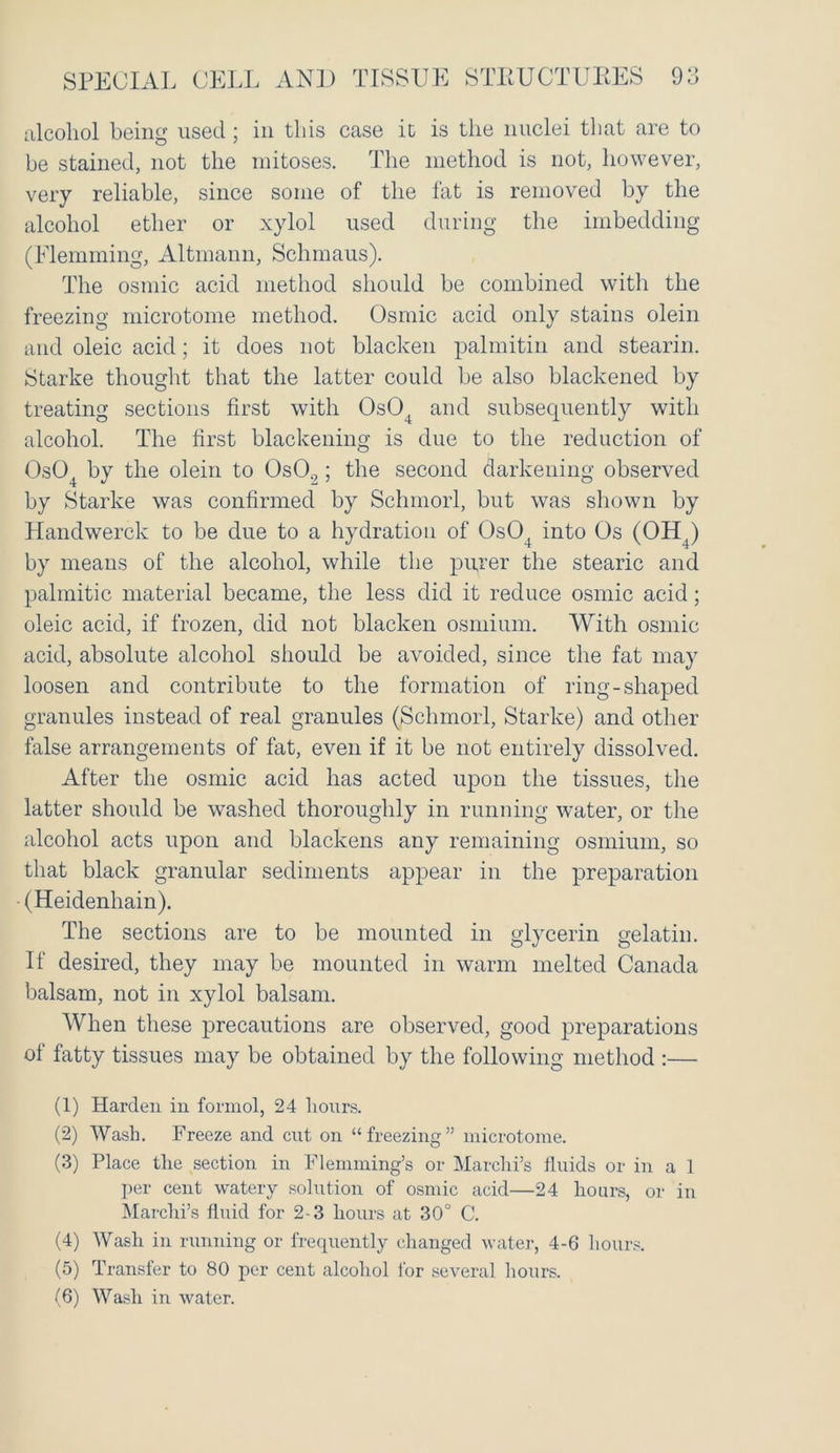 SPECIAL CELL AND TISSUE STRUCTURES 9 o O alcohol being used ; in this case it is the nuclei that are to be stained, not the mitoses. The method is not, however, very reliable, since some of the fat is removed by the alcohol ether or xylol used during the imbedding (Flemming, Altmann, Schmaus). The osmic acid method should be combined with the freezing microtome method. Osmic acid only stains olein and oleic acid; it does not blacken palmitin and stearin. Starke thought that the latter could be also blackened by treating sections first with 0s04 and subsequently with alcohol. The first blackening is due to the reduction of 0s04 by the olein to OsO.,; the second darkening observed by Starke was confirmed by Sclnnorl, but was shown by Handwerck to be due to a hydration of 0s04 into Os (OH4) by means of the alcohol, while the purer the stearic and palmitic material became, the less did it reduce osmic acid; oleic acid, if frozen, did not blacken osmium. With osmic acid, absolute alcohol should be avoided, since the fat may loosen and contribute to the formation of ring-shaped granules instead of real granules (Schmorl, Starke) and other false arrangements of fat, even if it be not entirely dissolved. After the osmic acid has acted upon the tissues, the latter should be washed thoroughly in running water, or the alcohol acts upon and blackens any remaining osmium, so that black granular sediments appear in the preparation - (Heidenhain). The sections are to be mounted in glycerin gelatin. If desired, they may be mounted in warm melted Canada balsam, not in xylol balsam. When these precautions are observed, good preparations of fatty tissues may be obtained by the following method :— (1) Harden in formed, 24 hours. (2) Wash. Freeze and cut on “freezing” microtome. (3) Place the section in Flemming’s or Marchi’s fluids or in a 1 per cent watery solution of osmic acid—24 hours, or in Marchi’s fluid for 2-3 hours at 30° C. (4) Wash in running or frequently changed water, 4-6 hours. (5) Transfer to 80 per cent alcohol for several hours.