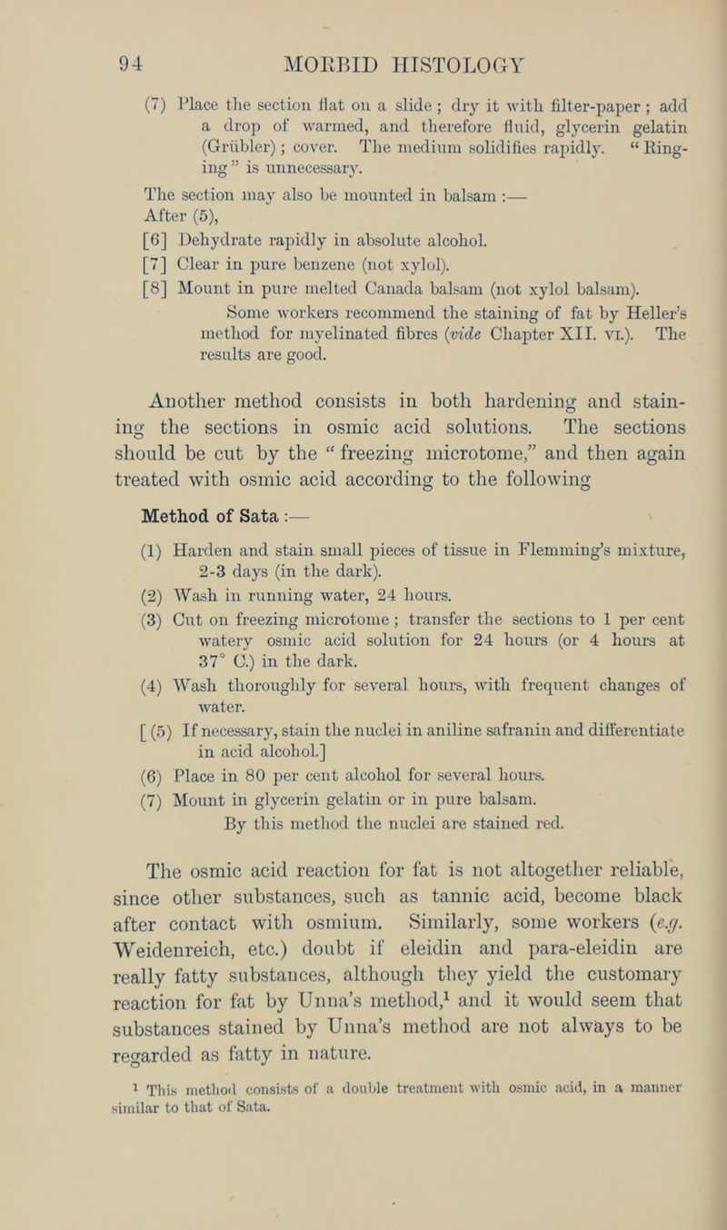 (7) Place the section fiat on a slide ; dry it with filter-paper ; add a drop of warmed, and therefore fluid, glycerin gelatin (Griibler); cover. The medium solidifies rapidly. “ Ring- ing” is unnecessary. The section may also he mounted in balsam :— After (5), [6] Dehydrate rapidly in absolute alcohol. [7] Clear in pure benzene (not xylol). [8] Mount in pure melted Canada balsam (not xylol balsam). Some workers recommend the staining of fat by Heller’s method for myelinated fibres (vide Chapter XII. vi.). The results are good. Another method consists in both hardening and stain- ing the sections in osmic acid solutions. The sections should be cut by the “ freezing microtome,” and then again treated with osmic acid according to the following Method of Sata :— (1) Harden and stain small pieces of tissue in Flemming’s mixture, 2-3 days (in the dark). (2) Wash in running water, 24 hours. (3) Cut on freezing microtome ; transfer the sections to 1 per cent watery osmic acid solution for 24 hours (or 4 hours at 37° C.) in the dark. (4) Wash thoroughly for several hours, with frequent changes of water. [ (5) If necessary, stain the nuclei in aniline safranin and differentiate in acid alcohol.] (6) Place in 80 per cent alcohol for several hours. (7) Mount in glycerin gelatin or in pure balsam. By this method the nuclei are stained red. The osmic acid reaction for fat is not altogether reliable, since other substances, such as tannic acid, become black after contact with osmium. Similarly, some workers (e.g. Weidenreich, etc.) doubt if eleidin and para-eleidin are really fatty substances, although they yield the customary reaction for fat by Unna’s method,1 and it would seem that substances stained by Unna’s method are not always to be regarded as fatty in nature. 1 This method consists of a double treatment with osmic acid, in a manner similar to that of Sata.