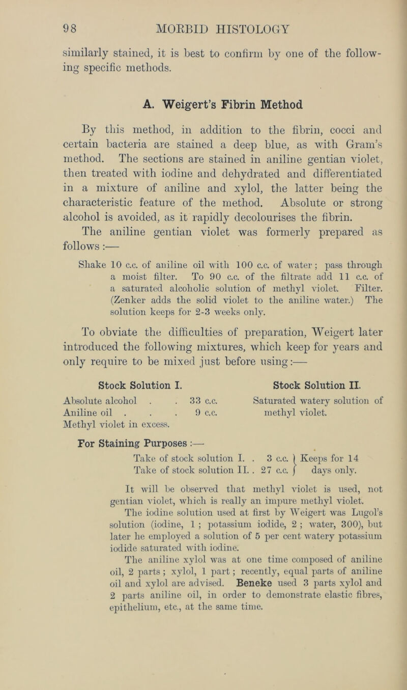 similarly stained, it is best to confirm by one of the follow- ing specific methods. By this method, in addition to the fibrin, cocci and certain bacteria are stained a deep blue, as with Gram’s method. The sections are stained in aniline gentian violet, then treated with iodine and dehydrated and differentiated in a mixture of aniline and xylol, the latter being the characteristic feature of the method. Absolute or strong alcohol is avoided, as it rapidly decolourises the fibrin. The aniline gentian violet was formerly prepared as follows:— Shake 10 c.c. of aniline oil with 100 c.c. of water; pass through a moist filter. To 90 c.c. of the filtrate add 11 c.c. of a saturated alcoholic solution of methyl violet. Filter. (Zenker adds the solid violet to the aniline water.) The solution keeps for 2-3 weeks only. To obviate the difficulties of preparation, Weigert later introduced the following mixtures, which keep for years and only require to be mixed just before using:— Stock Solution I. Stock Solution II. Absolute alcohol . .33 c.c. Saturated watery solution of Aniline oil . .9 c.c. methyl violet. Methyl violet in excess. For Staining Purposes :— It will be observed that methyl violet is used, not gentian violet, which is really an impure methyl violet. The iodine solution used at first by Weigert was Lugol’s solution (iodine, 1 ; potassium iodide, 2 ; water, 300), but later he employed a solution of 5 per cent watery potassium iodide saturated with iodine. The aniline xylol was at one time composed of aniline oil, 2 parts ; xylol, 1 part; recently, equal parts of aniline oil and xylol are advised. Beneke used 3 parts xylol and 2 parts aniline oil, in order to demonstrate elastic fibres, epithelium, etc., at the same time. A. Weigert’s Fibrin Method
