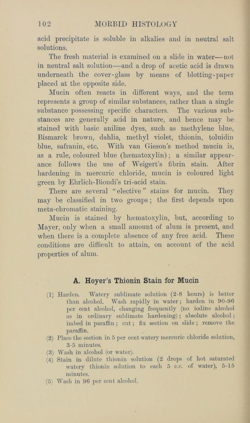 acid precipitate is soluble in alkalies and in neutral salt solutions. The fresh material is examined on a slide in water—not in neutral salt solution—-and a drop of acetic acid is drawn underneath the cover-glass by means of blotting-paper placed at the opposite side. Mucin often reacts in different ways, and the term represents a group of similar substances, rather than a single substance possessing specific characters. The various sub- stances are generally acid in nature, and hence may be stained with basic aniline dyes, such as methylene blue, Bismarck brown, dahlia, methyl violet, thionin, toluidin blue, safranin, etc. With van Gieson’s method mucin is, as a rule, coloured blue (hsematoxylin); a similar appear- ance follows the use of Weigert’s fibrin stain. After hardening in mercuric chloride, mucin is coloured light green by Ehrlich-Biondi’s tri-acid stain. There are several “ elective ” stains for mucin. They may be classified in two groups; the first depends upon meta-chromatic staining. Mucin is stained by haematoxylin, but, according to Mayer, only when a small amount of alum is present, and when there is a complete absence of any free acid. These conditions are difficult to attain, on account of the acid properties of alum. A. Hoyer’s Thionin Stain for Mucin (1) Harden. Watery sublimate solution (2-8 hours) is better than alcohol. Wash rapidly in water; harden in 90-96 per cent alcohol, changing frequently (no iodine alcohol as in ordinary sublimate hardening); absolute alcohol; imbed in paraffin ; cut; fix section on slide ; remove the paraffin. (2) Place the section in 5 per cent watery mercuric chloride solution, 3-5 minutes. (3) Wash in alcohol (or water). (4) Stain in dilute thionin solution (2 drops of hot saturated watery thionin solution to each 5 c.c. of water), 5-15 minutes. (5) Wash in 96 per cent alcohol.