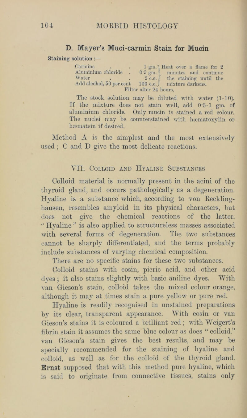 D. Mayer’s Muci-carmin Stain for Mucin Staining solution:— Carmine . . 1 gm.'j Heat over a flame for 2 Aluminium chloride . 0-5 gm. | minutes and continue Water . . 2 c.c. j the staining until the Add alcohol, 50 per cent 100 c.c. j mixture darkens. Filter after 24 hours. The stock solution may be diluted with water (1-10). If the mixture does not stain well, add 0-5-1 gm. of aluminium chloride. Only mucin is stained a red colour. The nuclei may be counterstained with lnematoxylin or hsematein if desired. Method A is the simplest and the most extensively used; C and D give the most delicate reactions. VII. Colloid and Hyaline Substances Colloid material is normally present in the acini of the thyroid gland, and occurs pathologifcally as a degeneration. Hyaline is a substance which, according to von Reckling- hausen, resembles amyloid in its physical characters, but does not give the chemical reactions of the latter. “ Hyaline ” is also applied to structureless masses associated with several forms of degeneration. The two substances cannot be sharply differentiated, and the terms probably include substances of varying chemical composition. There are no specific stains for these two substances. Colloid stains with eosin, picric acid, and other acid dyes ; it also stains slightly with basic aniline dyes. With van Gieson’s stain, colloid takes the mixed colour orange, although it may at times stain a pure yellow or pure red. Hyaline is readily recognised in unstained preparations by its clear, transparent appearance. With eosin or van Gieson’s stains it is coloured a brilliant red; with Weigert’s fibrin stain it assumes the same blue colour as does “ colloid.” van Gieson’s stain gives the best results, and may be specially recommended for the staining of hyaline and colloid, as well as for the colloid of the thyroid gland. Ernst supposed that with this method pure hyaline, which is said to originate from connective tissues, stains only