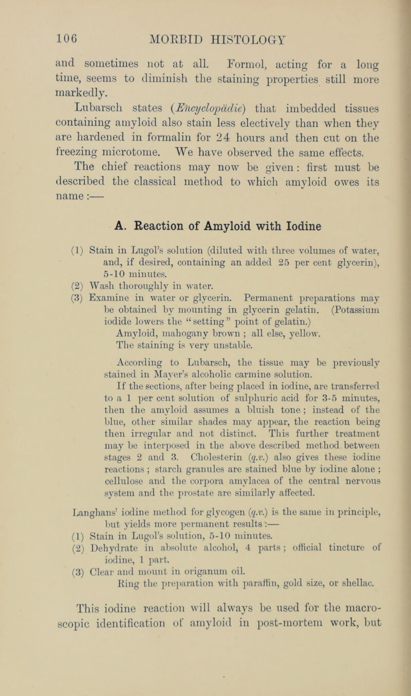 and sometimes not at all. Formol, acting for a long time, seems to diminish the staining properties still more markedly. Lubarscli states (Elicyclopadie) that imbedded tissues containing amyloid also stain less electively than when they are hardened in formalin for 24 hours and then cut on the freezing microtome. We have observed the same effects. The chief reactions may now be given : first must be described the classical method to which amyloid owes its name:— A. Reaction of Amyloid with Iodine (1) Stain in Lugol’s solution (diluted with three volumes of water, and, if desired, containing an added 25 per cent glycerin), 5-10 minutes. (2) Wash thoroughly in water. (3) Examine in water or glycerin. Permanent preparations may he obtained by mounting in glycerin gelatin. (Potassium iodide lowers the “setting” point of gelatin.) Amyloid, mahogany brown ; all else, yellow. The staining is very unstable. According to Lubarsch, the tissue may be previously stained in Mayer’s alcoholic carmine solution. If the sections, after being placed in iodine, are transferred to a 1 per cent solution of sulphuric acid for 3-5 minutes, then the amyloid assumes a bluish tone; instead of the blue, other similar shades may appear, the reaction being then irregular and not distinct. This further treatment may be interposed in the above described method between stages 2 and 3. Cholesterin (q.v.) also gives these iodine reactions ; starch granules are stained blue by iodine alone ; cellulose and the corpora amylacea of the central nervous system and the prostate are similarly affected. Langhans’ iodine method for glycogen (q.v.) is the same in principle, but yields more permanent results :— (1) Stain in Lugol’s solution, 5-10 minutes. (2) Dehydrate in absolute alcohol, 4 parts; official tincture of iodine, 1 part. (3) Clear and mount in origanum oil. Ring the preparation with paraffin, gold size, or shellac. This iodine reaction will always be used for the macro- scopic identification of amyloid in post-mortem work, but