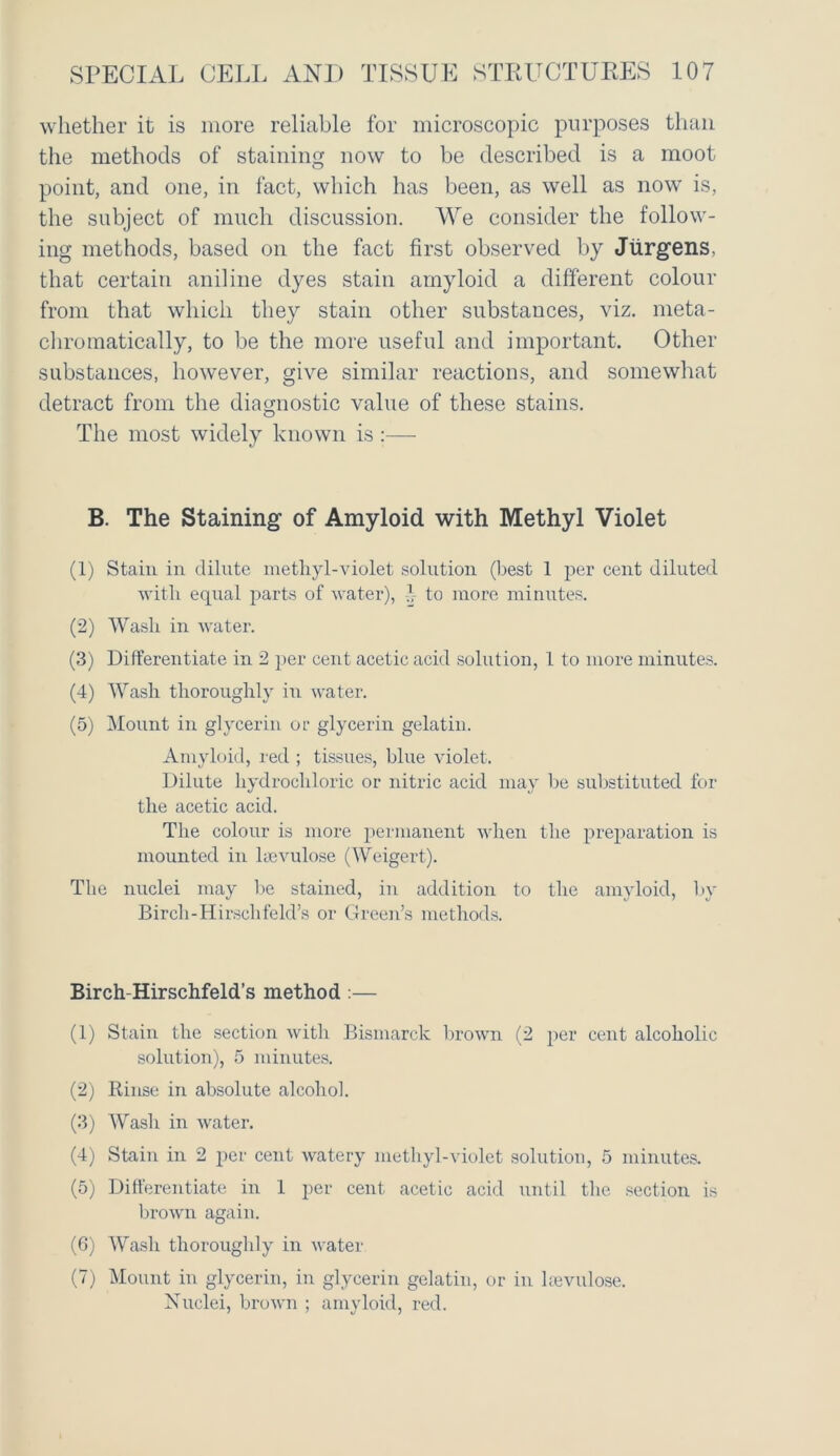 whether it is more reliable for microscopic purposes than the methods of staining now to be described is a moot point, and one, in fact, which has been, as well as now is, the subject of much discussion. We consider the follow- ing methods, based on the fact first observed by Jurgens, that certain aniline dyes stain amyloid a different colour from that which they stain other substances, viz. meta- chromatically, to be the more useful and important. Other substances, however, give similar reactions, and somewhat detract from the diagnostic value of these stains. The most widely known is :— B. The Staining of Amyloid with Methyl Violet (1) Stain in dilute methyl-violet solution (best 1 per cent diluted with equal parts of water), }, to more minutes. (2) Wash in water. (3) Differentiate in 2 per cent acetic acid solution, 1 to more minutes. (4) Wash thoroughly in water. (5) Mount in glycerin or glycerin gelatin. Amyloid, red ; tissues, blue violet. Dilute hydrochloric or nitric acid may be substituted for the acetic acid. The colour is more permanent when the preparation is mounted in kevulose (Weigert). The nuclei may be stained, in addition to the amyloid, by Birch-Hirsclifeld’s or Green’s methods. Birch-Hirschfeld’s method :— (1) Stain the section with Bismarck brown (2 per cent alcoholic solution), 5 minutes. (2) Rinse in absolute alcohol. (3) Wash in water. (4) Stain in 2 per cent watery methyl-violet solution, 5 minutes. (5) Differentiate in 1 per cent acetic acid until the section is brown again. (6) Wash thoroughly in water (7) Mount in glycerin, in glycerin gelatin, or in kevulose. Nuclei, brown ; amyloid, red.