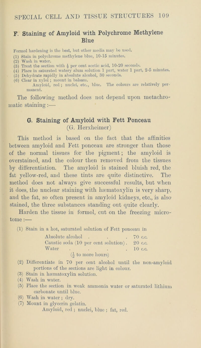 F. Staining of Amyloid with Polychrome Methylene Blue Formol hardening is the best, but other media may be used. (1) Stain in polychrome methylene blue, 10-15 minutes. (2) Wash in water. (3) Treat the section with ^ per cent acetic acid, 10-20 seconds. (4) Place in saturated watery alum solution 1 part, water 1 part, 2-5 minutes. (5) Dehydrate rapidly in absolute alcohol, 30 seconds. (6) Clear in xylol ; mount in balsam. Amyloid, red ; nuclei, etc., blue. The colours are relatively per- manent. The following method does not depend upon metaehro- matic staining:— G. Staining of Amyloid with Fett Ponceau (G. Herxheimer) This method is based on the fact that the affinities between amyloid and Fett ponceau are stronger than those of the normal tissues for the pigment; the amyloid is overstained, and the colour then removed from the tissues by differentiation. The amyloid is stained bluish red, the fat yellow-red, and these tints are quite distinctive. The method does not always give successful results, but when it does, the nuclear staining with haematoxylin is very sharp, and the fat, so often present in amyloid kidneys, etc., is also stained, the three substances standing out quite clearly. Harden the tissue in formol, cut on the freezing micro- tome :— (1) Stain in a hot, saturated solution of Fett ponceau in Absolute alcohol . . .70 c.c. Caustic soda (10 per cent solution). 20 c.c. Water . . . 10 c.c. (h to more hours) (2) Differentiate in 70 per cent alcohol until the non-amyloid portions of the sections are light in colour. (3) Stain in haematoxylin solution. (4) Wash in water. (5) Place the section in weak ammonia water or saturated lithium carbonate until blue. (6) Wash in water ; dry. (7) Mount in glycerin gelatin. Amyloid, red ; nuclei, blue ; fat, red.