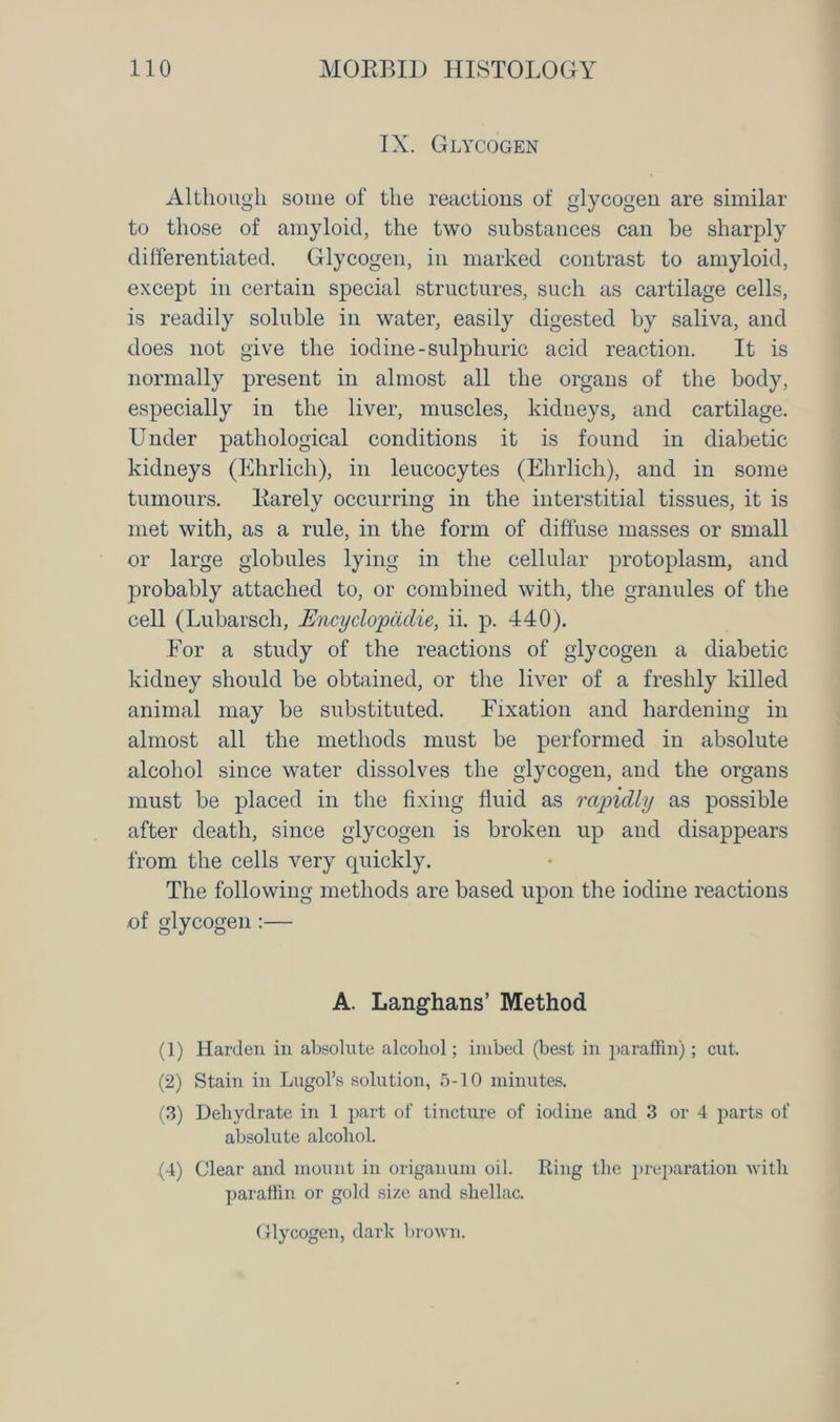 IX. Glycogen Although some of the reactions of glycogen are similar to those of amyloid, the two substances can be sharply differentiated. Glycogen, in marked contrast to amyloid, except in certain special structures, such as cartilage cells, is readily soluble in water, easily digested by saliva, and does not give the iodine-sulphuric acid reaction. It is normally present in almost all the organs of the body, especially in the liver, muscles, kidneys, and cartilage. Under pathological conditions it is found in diabetic kidneys (Ehrlich), in leucocytes (Ehrlich), and in some tumours. Rarely occurring in the interstitial tissues, it is met with, as a rule, in the form of diffuse masses or small or large globules lying in the cellular protoplasm, and probably attached to, or combined with, the granules of the cell (Lubarsch, Encydopadie, ii. p. 440). For a study of the reactions of glycogen a diabetic kidney should be obtained, or the liver of a freshly killed animal may be substituted. Fixation and hardening in almost all the methods must be performed in absolute alcohol since water dissolves the glycogen, and the organs must be placed in the fixing fluid as rapidly as possible after death, since glycogen is broken up and disappears from the cells very quickly. The following methods are based upon the iodine reactions of glycogen :— A. Langhans’ Method (1) Harden in absolute alcohol; imbed (best in paraffin); cut. (2) Stain in Lugol’s solution, 5-10 minutes. (3) Dehydrate in 1 part of tincture of iodine and 3 or 4 parts of absolute alcohol. (4) Clear and mount in origanum oil. Ring the preparation with paraffin or gold size and shellac. Glycogen, dark brown.