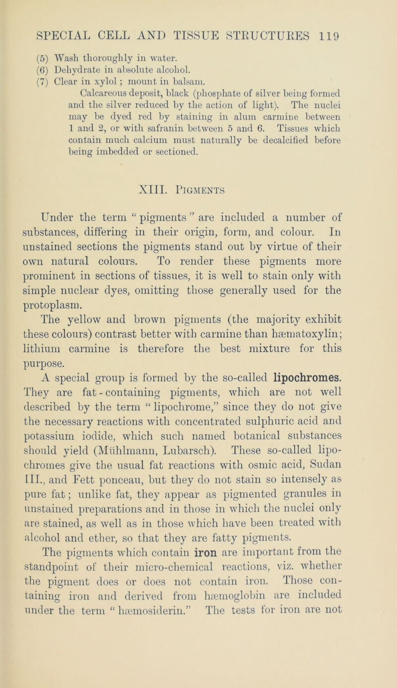 (5) Wash thoroughly in water. (6) Dehydrate in absolute alcohol. (7) Clear in xylol; mount in balsam. Calcareous deposit, black (phosphate of silver being formed and the silver reduced by the action of light). The nuclei may be dyed red by staining in alum carmine between 1 and 2, or with safranin between 5 and 6. Tissues which contain much calcium must naturally be decalcified before being imbedded or sectioned. XIII. Pigments Under the term “ pigments ” are included a number of substances, differing in their origin, form, and colour. In unstained sections the pigments stand out by virtue of their own natural colours. To render these pigments more prominent in sections of tissues, it is well to stain only with simple nuclear dyes, omitting those generally used for the protoplasm. The yellow and brown pigments (the majority exhibit these colours) contrast better with carmine than haematoxylin; lithium carmine is therefore the best mixture for this purpose. A special group is formed by the so-called lipochromes. They are fat - containing pigments, which are not well described by the term “ lipochrome,” since they do not give the necessary reactions with concentrated sulphuric acid and potassium iodide, which such named botanical substances should yield (Muhlmann, Lubarsch). These so-called lipo- chromes give the usual fat reactions with osmic acid, Sudan III., and Fett ponceau, but they do not stain so intensely as pure fat; unlike fat, they appear as pigmented granules in unstained preparations and in those in which the nuclei only are stained, as well as in those which have been treated with alcohol and ether, so that they are fatty pigments. The pigments which contain iron are important from the standpoint of their micro-chemical reactions, viz. whether the pigment does or does not contain iron. Those con- taining iron and derived from haemoglobin are included under the term “ hsemosiderin.” The tests for iron are not