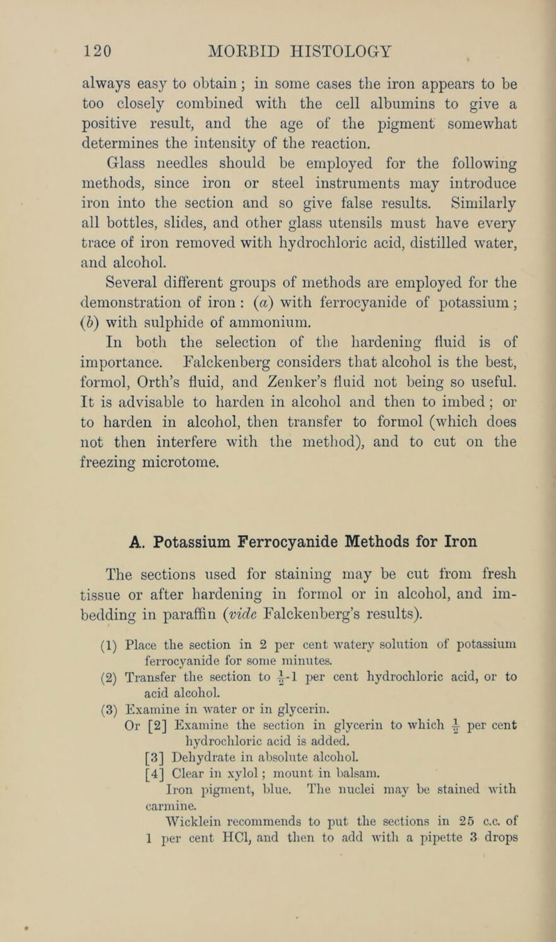 always easy to obtain; in some cases the iron appears to be too closely combined with the cell albumins to give a positive result, and the age of the pigment somewhat determines the intensity of the reaction. Glass needles should be employed for the following methods, since iron or steel instruments may introduce iron into the section and so give false results. Similarly all bottles, slides, and other glass utensils must have every trace of iron removed with hydrochloric acid, distilled water, and alcohol. Several different groups of methods are employed for the demonstration of iron : (a) with ferrocyanide of potassium; (b) with sulphide of ammonium. In both the selection of the hardening fluid is of importance. Falckenberg considers that alcohol is the best, formol, Orth’s fluid, and Zenker’s fluid not being so useful. It is advisable to harden in alcohol and then to imbed ; or to harden in alcohol, then transfer to formol (which does not then interfere with the method), and to cut on the freezing microtome. A. Potassium Ferrocyanide Methods for Iron The sections used for staining may be cut from fresh tissue or after hardening in formol or in alcohol, and im- bedding in paraffin (vide Falckenberg’s results). (1) Place the section in 2 per cent watery solution of potassium ferrocyanide for some minutes. (2) Transfer the section to -^*1 per cent hydrochloric acid, or to acid alcohol. (3) Examine in water or in glycerin. Or [2] Examine the section in glycerin to which L per cent hydrochloric acid is added. [3] Dehydrate in absolute alcohol. [4] Clear in xylol; mount in balsam. Iron pigment, blue. The nuclei may be stained Avith carmine. Wicklein recommends to put the sections in 25 c.c. of 1 per cent HC1, and then to add with a pipette 3 drops