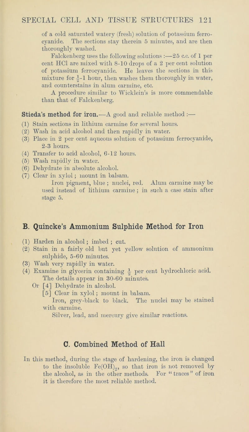 of a cold saturated watery (fresh) solution of potassium ferro- cyanide. The sections stay therein 5 minutes, and are then thoroughly washed. Falckenberg uses the following solutions :—25 c.c. of 1 per cent HC1 are mixed with 8-10 drops of a 2 per cent solution of potassium ferrocyanide. He leaves the sections in this mixture for P-1 hour, then washes them thoroughly in water, and counterstains in alum carmine, etc. A procedure similar to Wicklein’s is more commendable than that of Falckenberg. Stieda’s method for iron.—A good and reliable method :— (1) Stain sections in lithium carmine for several hours. (2) Wash in acid alcohol and then rapidly in water. (3) Place in 2 per cent aqueous solution of potassium ferrocyanide, 2-3 hours. (4) Transfer to acid alcohol, 6-12 hours. (5) Wash rapidly in water. (6) Dehydrate in absolute alcohol. (7) Clear in xylol; mount in balsam. Iron pigment, blue ; nuclei, red. Alum carmine may be used instead of lithium carmine ; in such a case stain after stage 5. B. Quincke’s Ammonium Sulphide Method for Iron (1) Harden in alcohol; imbed ; cut. (2) Stain in a fairly old but yet yellow solution of ammonium sulphide, 5-60 minutes. (3) Wash very rapidly in water. (4) Examine in glycerin containing -}r per cent hydrochloric acid. The details appear in 30-60 minutes. Oi' [4] Dehydrate in alcohol. [5] Clear in xylol; mount in balsam. Iron, grey-black to black. The nuclei may be stained with carmine. Silver, lead, and mercury give similar reactions. C. Combined Method of Hall In this method, during the stage of hardening, the iron is changed to the insoluble Fe(OH).,, so that iron is not removed by the alcohol, as in the other methods. For “traces” of iron it is therefore the most reliable method.