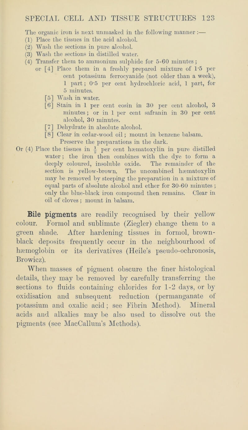 The organic iron is next unmasked in the following manner :— (1) Place the tissues in the acid alcohol. (2) Wash the sections in pure alcohol. (3) Wash the sections in distilled water. (4) Transfer them to ammonium sulphide for 5-60 minutes; or [4] Place them in a freshly prepared mixture of 1*5 per cent potassium ferrocyanide (not older than a week), 1 part; 0-5 per cent hydrochloric acid, 1 part, for 5 minutes. [5] Wash in water. [6] Stain in 1 per cent eosin in 30 per cent alcohol, 3 minutes; or in 1 per cent safranin in 30 per cent alcohol, 30 minutes. [7] Dehydrate in absolute alcohol. [8] Clear in cedar-wood oil; mount in benzene balsam. Preserve the preparations in the dark. Or (4) Place the tissues in 1- per cent heematoxylin in pure distilled water; the iron then combines with the dye to form a deeply coloured, insoluble oxide. The remainder of the section is yellow-brown. The uncombined hiematoxylin may lie removed by steeping the preparation in a mixture of ecpial parts of absolute alcohol and ether for 30-60 minutes ; only the blue-black iron compound then remains. Clear in oil of cloves ; mount in balsam. Bile pigments are readily recognised by their yellow colour. Formol and sublimate (Ziegler) change them to a green shade. After hardening tissues in formol, brown- black deposits frequently occur in the neighbourhood of hemoglobin or its derivatives (Heile’s pseudo-ochronosis, Browicz). When masses of pigment obscure the finer histological details, they may be removed by carefully transferring the sections to fluids containing chlorides for 1-2 days, or by oxidisation and subsequent reduction (permanganate of potassium and oxalic acid ; see Fibrin Method). Mineral acids and alkalies may be also used to dissolve out the pigments (see MacCallum’s Methods).