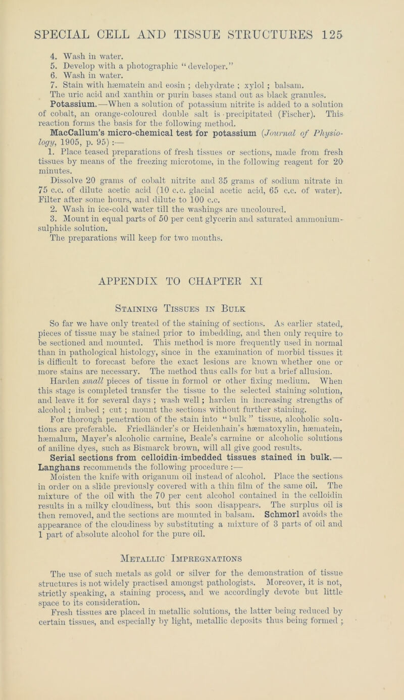 4. Wash in water. 5. Develop with a photographic “developer.” 6. Wash in water. 7. Stain with hsematein and eosin ; dehydrate ; xylol ; balsam. The uric acid and xanthin or purin bases stand out as black granules. Potassium.—When a solution of potassium nitrite is added to a solution of cobalt, an orange-coloured double salt is precipitated (Fischer). This reaction forms the basis for the following method. MacCallum’s micro-chemical test for potassium (Journal of Physio- logy, 1905, p. 95) :— 1. Place teased preparations of fresh tissues or sections, made from fresh tissues by means of the freezing microtome, in the following reagent for 20 minutes. Dissolve 20 grams of cobalt nitrite and 35 grams of sodium nitrate in 75 c.c. of dilute acetic acid (10 c.c. glacial acetic acid, 65 c.c. of water). Filter after some hours, and dilute to 100 c.c. 2. Wash in ice-cold water till the washings are uncoloured. 3. Mount in equal parts of 50 per cent glycerin and saturated ammonium- sulphide solution. The preparations will keep for two months. APPENDIX TO CHAPTER XI Staining Tissues in Bulk So far we have only treated of the staining of sections. As earlier stated,, pieces of tissue may be stained prior to imbedding, and then only require to be sectioned and mounted. This method is more frequently used in normal than in pathological histology, since in the examination of morbid tissues it is difficult to forecast before the exact lesions are known whether one or more stains are necessary. The method thus calls for but a brief allusion. Harden small pieces of tissue in formol or other fixing medium. When this stage is completed transfer the tissue to the selected staining solution, and leave it for several days ; wash well; harden in increasing strengths of alcohol ; imbed ; cut ; mount the sections without further staining. For thorough penetration of the stain into “ bulk ” tissue, alcoholic solu- tions are preferable. Friedlander’s or Heidenhain’s hsematoxylin, hsematein, hsemalum, Mayer’s alcoholic carmine, Beale’s carmine or alcoholic solutions of aniline dyes, such as Bismarck brown, will all give good results. Serial sections from celloidin-imbedded tissues stained in bulk.— Langhans recommends the following procedure — Moisten the knife with origanum oil instead of alcohol. Place the sections in order on a slide previously covered with a thin film of the same oil. The mixture of the oil with the 70 per cent alcohol contained in the celloidin results in a milky cloudiness, but this soon disappears. The surplus oil is then removed, and the sections are mounted in balsam. Schmorl avoids the appearance of the cloudiness by substituting a mixture of 3 parts of oil and 1 part of absolute alcohol for the pure oil. Metallic Impregnations The rise of such metals as gold or silver for the demonstration of tissue structures is not widely practised amongst pathologists. Moreover, it is not, strictly speaking, a staining process, and we accordingly devote but little space to its consideration. Fresh tissues are placed in metallic solutions, the latter being reduced by certain tissues, and especially by light, metallic deposits thus being formed ;