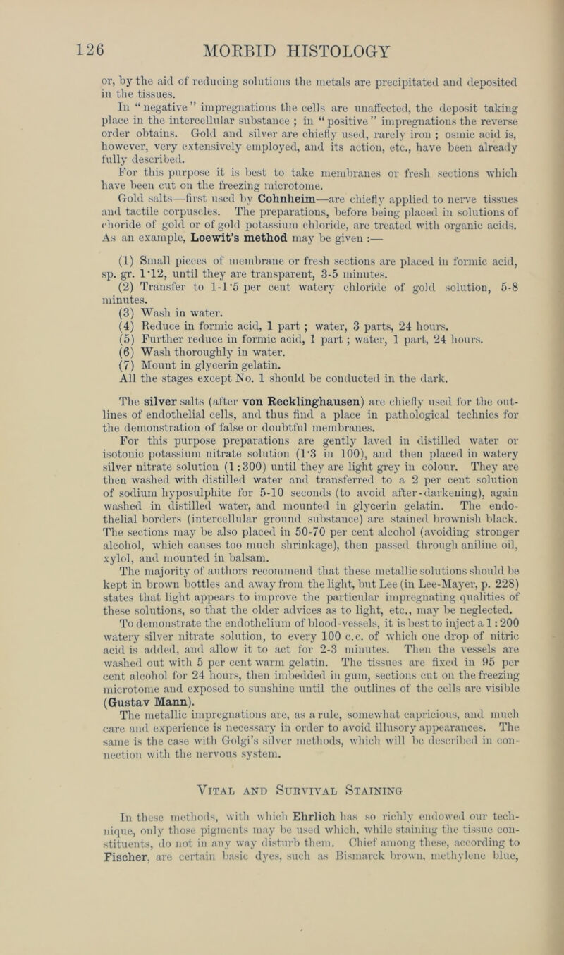 or, by the aid of reducing solutions the metals are precipitated and deposited in the tissues. In “ negative ” impregnations the cells are unaffected, the deposit taking place in the intercellular substance ; in “ positive ” impregnations the reverse order obtains. Gold and silver are chiefly used, rarely iron ; osmic acid is, however, very extensively employed, and its action, etc., have been already fully described. For this purpose it is best to take membranes or fresh sections which have been cut on the freezing microtome. Gold salts—first used by Cohnheim—are chiefly applied to nerve tissues and tactile corpuscles. The preparations, before being placed in solutions of choride of gold or of gold potassium chloride, are treated with organic acids. As an example, Loewit’s method may be given :— (1) Small pieces of membrane or fresh sections are placed in formic acid, sp. gr. 1'12, until they are transparent, 3-5 minutes. (2) Transfer to 1-1 '5 per cent watery chloride of gold solution, 5-8 minutes. (3) Wash in water. (4) Reduce in formic acid, 1 part ; water, 3 parts, 24 hours. (5) Further reduce in formic acid, 1 part; water, 1 part, 24 hours. (6) Wash thoroughly in water. (7) Mount in glycerin gelatin. All the stages except No. 1 should be conducted in the dark. The silver salts (after von Recklinghausen) are chiefly used for the out- lines of endothelial cells, and thus find a place in pathological technics for the demonstration of false or doubtful membranes. For this purpose preparations are gently laved in distilled water or isotonic potassium nitrate solution (T3 in 100), and then placed in watery silver nitrate solution (1:300) until they are light grey in colour. They are then washed with distilled water and transferred to a 2 per cent solution of sodium hyposulphite for 5-10 seconds (to avoid after-darkening), again washed in distilled water, and mounted in glycerin gelatin. The endo- thelial borders (intercellular ground substance) are stained brownish black. The sections may be also placed in 50-70 per cent alcohol (avoiding stronger alcohol, which causes too much shrinkage), then passed through aniline oil, xylol, and mounted in balsam. The majority of authors recommend that these metallic solutions should be kept in brown bottles and away from the light, but Lee (in Lee-Mayer, p. 228) states that light appears to improve the particular impregnating qualities of these solutions, so that the older advices as to light, etc., may be neglected. To demonstrate the endothelium of blood-vessels, it is best to inject a 1:200 watery silver nitrate solution, to every 100 c.c. of which one drop of nitric acid is added, and allow it to act for 2-3 minutes. Then the vessels are washed out with 5 per cent warm gelatin. The tissues are fixed in 95 per cent alcohol for 24 hours, then imbedded in gum, sections cut on the freezing microtome and exposed to sunshine until the outlines of the cells are visible (Gustav Mann). The metallic impregnations are, as a rule, somewhat capricious, and much care and experience is necessary in order to avoid illusory appearances. The same is the case with Golgi’s silver methods, which will be described in con- nection with the nervous system. Vital and Survival Staining In these methods, with which Ehrlich has so richly endowed our tech- nique, only those pigments may be used which, while staining the tissue con- stituents, do not in any way disturb them. Chief among these, according to Fischer, are certain basic dyes, such as Bismarck brown, methylene blue,