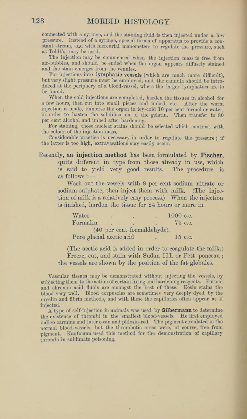 connected witli a syringe, and the staining finid is then injected under a low pressure. Instead of a syringe, special forms of apparatus to provide a con- stant stream, aud with mercurial manometers to regulate the pressure, such as Toldt’s, may be used. The injection may be commenced when the injection mass is free from air-bubbles, and should be ended when the organ appears diffusely stained and the stain emerges from the venules. For injections into lymphatic vessels (which are much more difficult), but very slight pressure must be employed, and the cannula should be intro- duced at the periphery of a blood-vessel, where the larger lymphatics are to be found. When the cold injections are completed, harden the tissues in alcohol for a few hours, then cut into small pieces and imbed, etc. After the warm injection is made, immerse the organ in icy-cold 10 per cent formol or water, in order to hasten the solidification of the gelatin. Then transfer to 80 per cent alcohol and imbed after hardening. For staining, those nuclear stains should be selected which contrast with the colour of the injection mass. Considerable practice is necessary in order to regulate the pressure ; if the latter is too high, extravasations may easily occur. Recently, an injection method lias been formulated by Fischer, quite different in type from those already in use, which is said to yield very good results. The procedure is as follows :— Wash out the vessels with 8 per cent sodium nitrate or sodium sulphate, then inject them with milk. (The injec- tion of milk is a relatively easy process.) When the injection is finished, harden the tissue for 24 hours or more in (The acetic acid is added in order to coagulate the milk.) Freeze, cut, and stain with Sudan III. or Fett ponceau ; the vessels are shown by the position of the fat globules. Vascular tissues may be demonstrated without injecting the vessels, by subjecting them to the action of certain fixing and hardening reagents. Formol and chromic acid fluids are amongst the best of these. Eosin stains the blood very well. Blood corpuscles are sometimes very deeply dyed by the myelin and fibrin methods, and with these the capillaries often appear as if injected. A type of self-injection in animals was used by Silbermann to determine the existence of thrombi in the smallest blood-vessels. He first employed indigo carmine and later eosin and phlosin-red. The pigment circulated in the normal blood-vessels, but the thrombotic areas were, of course, free from pigment. Kaufmann used this method for the demonstration of capillary thrombi in sublimate poisoning. Water 1000 c.c. 75 c.c. Formalin (40 per cent formaldehyde). Pure glacial acetic acid 15 c.c.