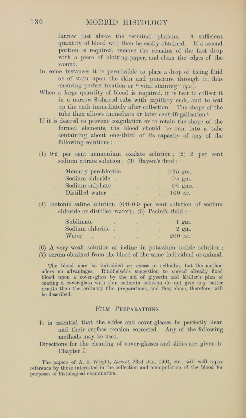 furrow just above the terminal phalanx. A sufficient quantity of blood will then be easily obtained. If a second portion is required, remove the remains of the first drop with a piece of blotting-paper, and clean the edges of the wound. In some instances it is permissible to place a drop of fixing fluid or of stain upon the skin and puncture through it, thus ensuring perfect fixation or “vital staining” {q.n). When a large quantity of blood is required, it is best to collect it in a narrow S-shaped tube with capillary ends, and to seal up the ends immediately after collection. The shape of the tube then allows immediate or later centrifugalisation.1 If it is desired to prevent coagulation or to retain the shape of the formed elements, the blood should be run into a tube containing about one-third of its capacity of any of the following solutions:— (1) 02 per cent ammonium oxalate solution; (2) 2 per cent sodium citrate solution ; (3) Hayem’s fluid Mercury percliloride . 0-25 gm. Sodium chloride . 0-5 gm. Sodium sulphate . 5*0 gins. Distilled water 100 c.c. (4) Isotonic saline solution (0'8-0-9 per cent solution of sodium chloride or distilled water); (5) Pacini’s fluid :— Sublimate . . .1 gm. Sodium chloride . . .2 gm. Water . . . .200 c.c. (6) A very weak solution of iodine in potassium iodide solution ; (7) serum obtained from the blood of the same individual or animal. The blood may be imbedded en masse in celloidin, but the method offers no advantages. Rindfieiscli’s suggestion to spread already fixed blood upon a cover-glass by the aid of glycerin and Muller’s plan of coating a cover-glass with thin celloidin solution do not give any better results than the ordinary film preparations, and they alone, therefore, will be described. Film Preparations It is essential that the slides and cover-glasses be perfectly clean and their surface tension corrected. Any of the following methods may be used. Directions for the cleaning of cover-glasses and slides are given in Chapter I. 1 The papers of A. E. Wright, Lancet, 23rd Jan. 1904, etc., will well repay reference by those interested in the collection and manipulation of the blood for purposes of histological examination.