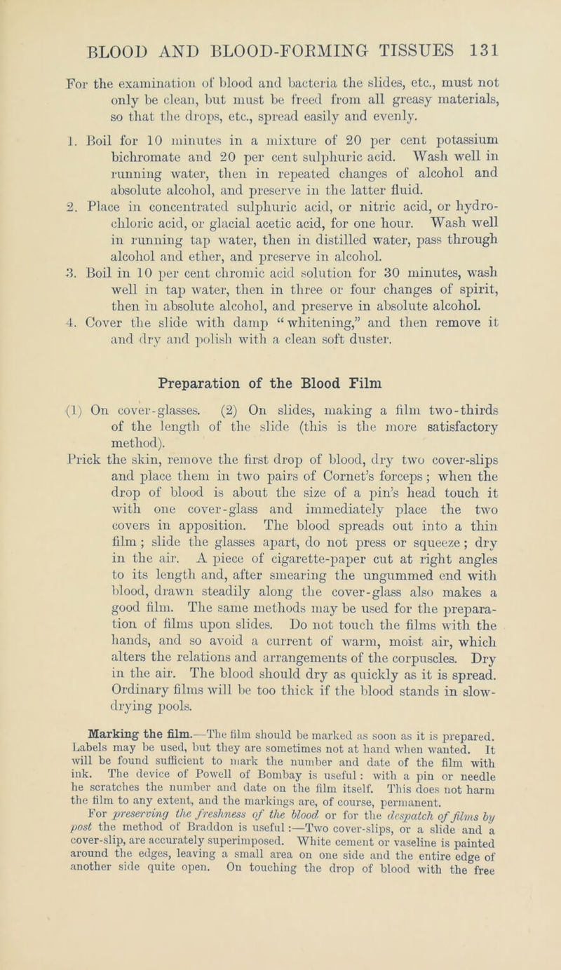 For the examination of blood and bacteria the slides, etc., must not only be clean, but must be freed from all greasy materials, so that the drops, etc., spread easily and evenly. 1. Boil for 10 minutes in a mixture of 20 per cent potassium bichromate and 20 per cent sulphuric acid. Wash well in running water, then in repeated changes of alcohol and absolute alcohol, and preserve in the latter fluid. 2. Place in concentrated sulphuric acid, or nitric acid, or hydro- chloric acid, or glacial acetic acid, for one hour. Wash well in running tap water, then in distilled water, pass through alcohol and ether, and preserve in alcohol. 3. Boil in 10 per cent chromic acid solution for 30 minutes, wash well in tap water, then in three or four changes of spirit, then in absolute alcohol, and preserve in absolute alcohol. 4. Cover the slide with damp “ whitening,” and then remove it and dry and polish with a clean soft duster. Preparation of the Blood Film (1) On cover-glasses. (2) On slides, making a film two-thirds of the length of the slide (this is the more satisfactory method). Prick the skin, remove the first drop of blood, dry two cover-slips and place them in two pairs of Cornet’s forceps; when the drop of blood is about the size of a pin’s head touch it with one cover-glass and immediately place the two covers in apposition. The blood spreads out into a thin film ; slide the glasses apart, do not press or squeeze ; dry in the air. A piece of cigarette-paper cut at right angles to its length and, after smearing the ungummed end with blood, drawn steadily along the cover-glass also makes a good film. The same methods may be used for the prepara- tion of films upon slides. Do not touch the films with the hands, and so avoid a current of warm, moist, air, which alters the relations and arrangements of the corpuscles. Dry in the air. The blood should dry as quickly as it is spread. Ordinary films will be too thick if the blood stands in slow- drying pools. Marking the film.—The film should be marked as soon as it is prepared. Labels may be used, but they are sometimes not at hand when wanted. It will be found sufficient to mark the number and date of the film with ink. The device of Powell of Bombay is useful: with a pin or needle he scratches the number and date on the film itself. This does not harm the film to any extent, and the markings are, of course, permanent. For preserving the freshness of the blood or for the despatch of films by post the method of Braddon is useful:—Two cover-slips, or a slide and a cover-slip, are accurately superimposed. White cement or vaseline is painted around the edges, leaving a small area on one side and the entire edge of another side quite open. On touching the drop of blood with the free