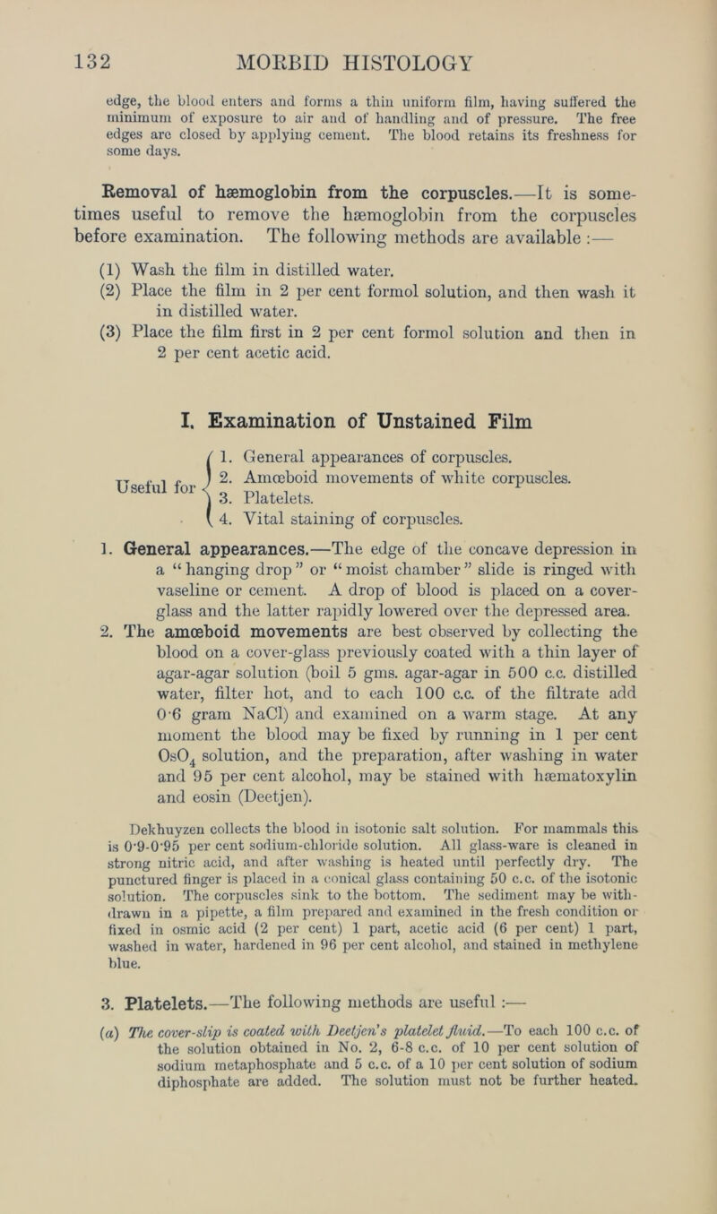 edge, the blood enters and forms a thin uniform film, having suffered the minimum of exposure to air and of handling and of pressure. The free edges are closed by applying cement. The blood retains its freshness for some days. Removal of haemoglobin from the corpuscles.—It is some- times useful to remove the haemoglobin from the corpuscles before examination. The following methods are available (1) Wash the film in distilled water. (2) Place the film in 2 per cent formol solution, and then wash it in distilled water. (3) Place the film first in 2 per cent formol solution and then in 2 per cent acetic acid. I. Examination of Unstained Film Useful for 1 1 1. General appearances of corpuscles. 2. Amoeboid movements of white corpuscles. 3. Platelets. 4. Vital staining of corpuscles. 1. General appearances.—The edge of the concave depression in a “ hanging drop ” or “ moist chamber ” slide is ringed with vaseline or cement. A drop of blood is placed on a cover- glass and the latter rapidly lowered over the depressed area. 2. The amoeboid movements are best observed by collecting the blood on a cover-glass previously coated with a thin layer of agar-agar solution (boil 5 gms. agar-agar in 500 c.c. distilled water, filter hot, and to each 100 c.c. of the filtrate add 0 6 gram NaCl) and examined on a warm stage. At any moment the blood may be fixed by running in 1 per cent 0s04 solution, and the preparation, after washing in water and 95 per cent alcohol, may be stained with haematoxylin and eosin (Deetjen). Dekhuyzen collects the blood in isotonic salt solution. For mammals this, is 0'9-0‘95 per cent sodium-chloride solution. All glass-ware is cleaned in strong nitric acid, and after washing is heated until perfectly dry. The punctured finger is placed in a conical glass containing 50 c.c. of the isotonic solution. The corpuscles sink to the bottom. The sediment may be with- drawn in a pipette, a film prepared and examined in the fresh condition or fixed in osmic acid (2 per cent) 1 part, acetic acid (6 per cent) 1 part, washed in water, hardened in 96 per cent alcohol, and stained in methylene blue. 3. Platelets.—The following methods are useful :— (a) The cover-slip is coated with Deetjen’s platelet fluid.—To each 100 c.c. of the solution obtained in No. 2, 6-8 c.c. of 10 per cent solution of sodium metaphosphate and 5 c.c. of a 10 per cent solution of sodium diphosphate are added. The solution must not be further heated.