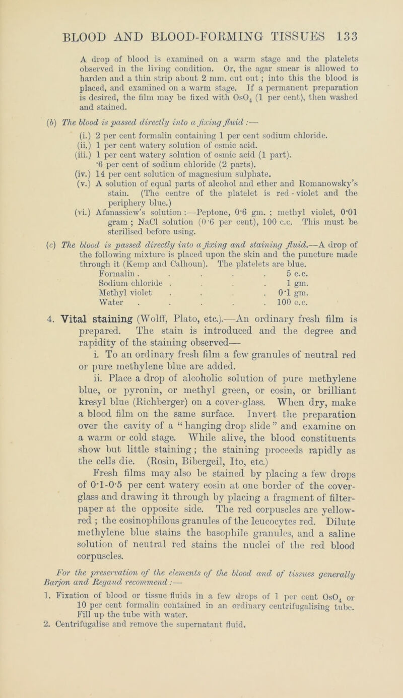 A drop of blood is examined on a warm stage and the platelets observed in the living condition. Or, the agar smear is allowed to harden and a thin strip about 2 mm. cut out ; into this the blood is placed, and examined on a warm stage. If a permanent preparation is desired, the film may be fixed with 0s04 (1 per cent), then washed and stained. (b) The blood is passed directly into a fixing fluid :— (i.) 2 per cent formalin containing 1 per cent sodium chloride. (ii,) 1 per cent watery solution of osmic acid. (iii.) 1 per cent watery solution of osmic acid (1 part). '6 per cent of sodium chloride (2 parts). (iv.) 14 per cent solution of magnesium sulphate, (v.) A solution of equal parts of alcohol and ether and Romanowsky’s stain. (The centre of the platelet is red - violet and the periphery blue.) (vi.) Afanassiew’s solution :—Peptone, 0'6 gm. ; methyl violet, 0‘01 gram ; NaCl solution (0'6 per cent), 100 c.c. This must be sterilised before using. (c) The blood is passed directly into a fixing and staining fluid.—A drop of the following mixture is placed upon the skin and the puncture made through it (Kemp and Calhoun). The platelets are blue. Formalin. . . . 5 c.c. Sodium chloride ... .1 gm. Methyl violet . . . 0T gm. Water . . . . 100 c.c. 4. Vital staining (Wollf, Plato, etc.).—An ordinary fresh film is prepared. The stain is introduced and the degree and rapidity of the staining observed— i. To an ordinary fresh film a few granules of neutral red or pure methylene blue are added. ii. Place a drop of alcoholic solution of pure methylene blue, or pyronin, or methyl green, or eosin, or brilliant kresyl blue (Richberger) on a cover-glass. When dry, make a blood film on the same surface. Invert the preparation over the cavity of a “ hanging drop slide ” and examine on a warm or cold stage. While alive, the blood constituents show but little staining; the staining proceeds rapidly as the cells die. (Rosin, Bibergeil, Ito, etc.) Fresh films may also be stained by placing a few drops of 0T-0-5 per cent watery eosin at one border of the cover- glass and drawing it through by placing a fragment of filter- paper at the opposite side. The red corpuscles are yellow- red ; the eosinophilous granules of the leucocytes red. Dilute methylene blue stains the basophile granules, and a saline solution of neutral red stains the nuclei of the red blood corpuscles. For the preservation of the elements of the blood and of tissues generally Barjon and Regaud recommend :— 1. Fixation of blood or tissue fluids in a few drops of ] per cent 0s04 or 10 per cent formalin contained in an ordinary centrifugalising tube. Fill up the tube with water. 2. Centrifugalise and remove the supernatant fluid.