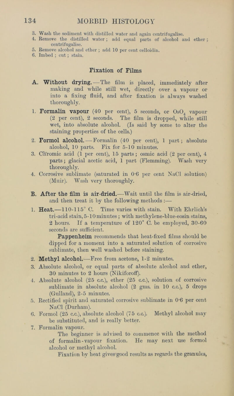 3. Wash the sediment with distilled water and again centrifugalise. 4. Remove the distilled water ; add equal parts of alcohol and ether; centrifugalise. 5. Remove alcohol and ether ; add 10 per cent celloidin. 6. Imbed ; cut; stain. Fixation of Films A. Without drying. —The film is placed, immediately after making and while still wet, directly over a vapour or into a fixing fluid, and after fixation is always washed thoroughly. 1. Formalin vapour (40 per cent), 5 seconds, or 0s04 vapour (2 per cent), 2 seconds. The film is dropped, while still wet, into absolute alcohol. (Is said by some to alter the staining properties of the cells.) 2. Formol alcohol. — Formalin (40 per cent), 1 part; absolute alcohol, 10 parts. Fix for 5-10 minutes. 3. Chromic acid (1 jjer cent), 15 parts ; osmic acid (2 per cent), 4 parts; glacial acetic acid, 1 part (Flemming). Wash very thoroughly. 4. Corrosive sublimate (saturated in 0 6 per cent Nad solution) (Muir). Wash very thoroughly. B. After the film is air-dried.—Wait until the film is air-dried, and then treat it by the following methods :— 1. Heat.—110-115° C. Time varies with stain. With Ehrlich’s tri-acid stain, 5-10 minutes ; with methylene-blue-eosin stains, 2 hours. If a temperature of 120° C. be employed, 30-60 seconds are sufficient. Pappenheim recommends that heat-fixed films should be dipped for a moment into a saturated solution of corrosive sublimate, then well washed before staining. 2. Methyl alcohol.—Free from acetone, 1-2 minutes. 3. Absolute alcohol, or equal parts of absolute alcohol and ether, 30 minutes to 2 hours (Nikiforoff). 4. Absolute alcohol (25 c.c.), ether (25 c.c.), solution of corrosive sublimate in absolute alcohol (2 gms. in 10 c.c.), 5 drops (Gulland), 2-5 minutes. 5. Rectified spirit and saturated corrosive sublimate in 0'6 per cent NaCl (Durham). 6. Formol (25 c.c.), absolute alcohol (7 5 c.e.). Methyl alcohol may be substituted, and is really better. 7. Formalin vapour. The beginner is advised to commence with the method of formalin-vapour fixation. He may next use formol alcohol or methyl alcohol. Fixation by heat gives good results as regards the granules,