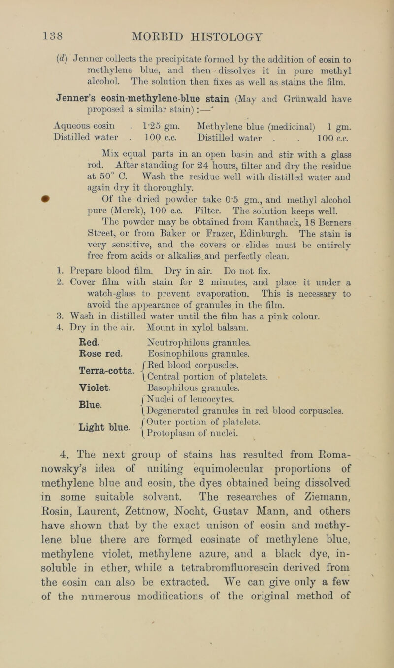 (d) Jenner collects the precipitate formed by the addition of eosin to methylene blue, and then dissolves it in pure methyl alcohol. The solution then fixes as well as stains the film. Jenner’s eosin-methylene-bhie stain (May and Grunwald have proposed a similar stain) :—' Aqueous eosin . T25 gm. Methylene blue (medicinal) 1 gm. Distilled water . 100 c.c. Distilled water . . 100 c.c. Mix equal parts in an open basin and stir with a glass rod. After standing for 24 hours, filter and dry the residue at 50° C. Wash the residue well with distilled water and again dry it thoroughly. • Of the dried powder take 0-5 gm., and methyl alcohol pure (Merck), 100 c.c. Filter. The solution keeps well. The powder may be obtained from Kanthack, 18 Berners Street, or from Baker or Frazer, Edinburgh. The stain is very sensitive, and the covers or slides must be entirely free from acids or alkalies.and perfectly clean. 1. Prepare blood film. Dry in air. Do not fix. 2. Cover film with stain for 2 minutes, and place it under a watch-glass to prevent evaporation. This is necessary to avoid the appearance of granules, in the film. 3. Wash in distilled water until the film has a pink colour. 4. Dry in the air. Mount in xylol balsam. Red. Rose red. Terra-cotta. Violet. Blue. Light blue. Neutrophilous granules. Eosinophil oils granules. f Bed blood corpuscles. (Central portion of platelets. Basophilous granules. I Nuclei of leucocytes. (Degenerated granules in red blood corpuscles. (Outer portion of platelets. (Protoplasm of nuclei. 4. The next group of stains has resulted from Roma- nowsky’s idea of uniting equimolecular proportions of methylene blue and eosin, the dyes obtained being dissolved in some suitable solvent. The researches of Ziemann, Rosin, Laurent, Zettnow, ISTocht, Gustav Mann, and others have shown that by the exact unison of eosin and methy- lene blue there are formed eosinate of methylene blue, methylene violet, methylene azure, and a black dye, in- soluble in ether, while a tetrabromfluorescin derived from the eosin can also be extracted. We can give only a few of the numerous modifications of the original method of