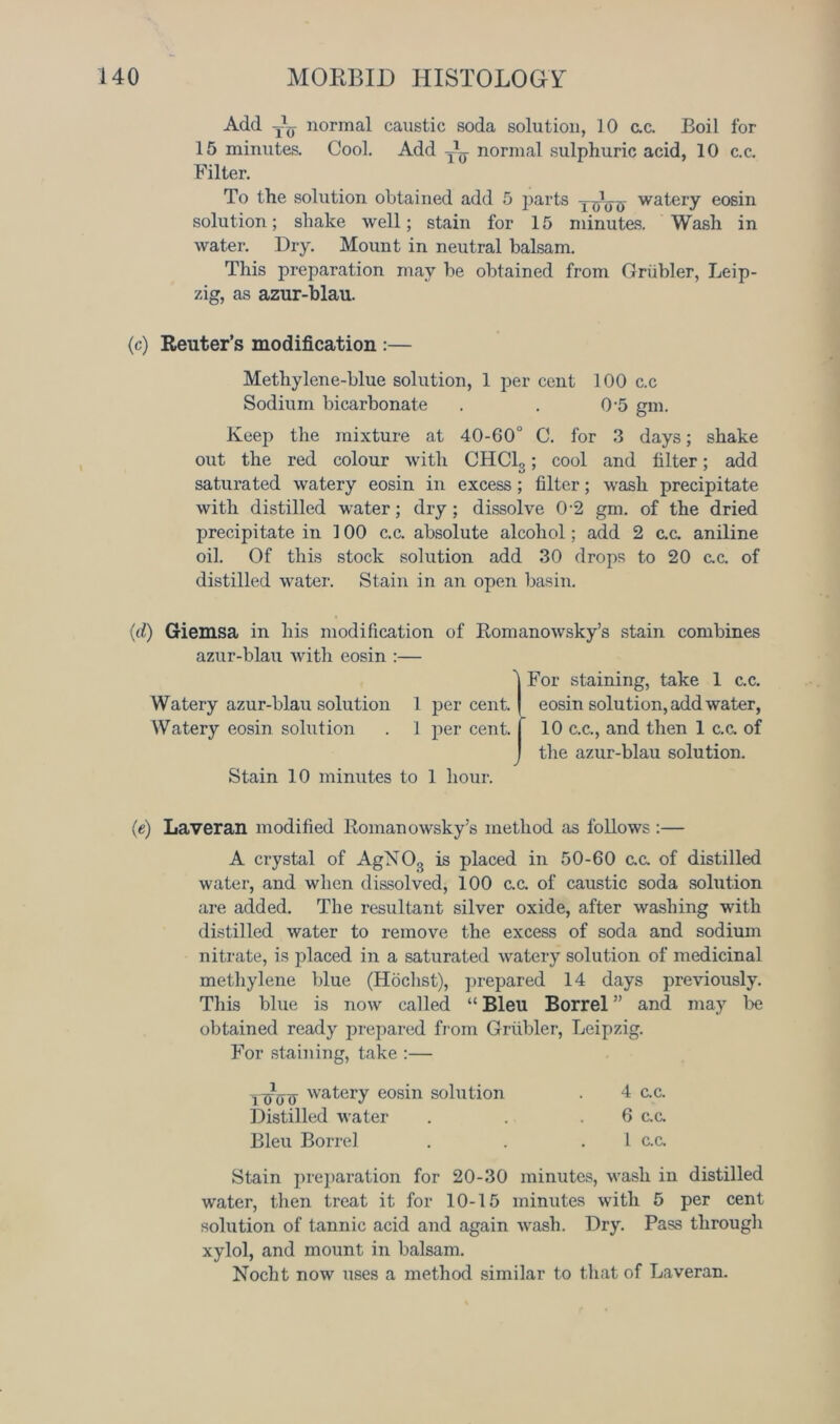 Add Ay normal caustic soda solution, 10 c.c. Boil for 15 minutes. Cool. Add Ay normal sulphuric acid, 10 c.c. Filter. To the solution obtained add 5 parts yAjo watery eosin solution; shake well; stain for 15 minutes. Wash in water. Dry. Mount in neutral balsam. This preparation may be obtained from Griibler, Leip- zig, as azur-blau. (c) Reuter’s modification :— Methylene-blue solution, 1 per cent 100 c.c Sodium bicarbonate . . 0’5 gm. Keep the mixture at 40-60° C. for 3 days; shake out the red colour with CHC13; cool and filter; add saturated watery eosin in excess; filter; wash precipitate with distilled water; dry ; dissolve 0'2 gm. of the dried precipitate in 100 c.c. absolute alcohol; add 2 ex. aniline oil. Of this stock solution add 30 drops to 20 ex. of distilled water. Stain in an open basin. (d) Giemsa in his modification of Romanowsky’s stain combines azur-blau with eosin :— ^ For staining, take 1 ex. Watery azur-blau solution 1 percent.' eosin solution, add water, Watery eosin solution . 1 per cent. I 10 c.c., and then 1 ex. of J the azur-blau solution. Stain 10 minutes to 1 hour. (e) Laveran modified Roman owsky’s method as follows :— A crystal of AgXO., is placed in 50-60 ex. of distilled water, and when dissolved, 100 ex. of caustic soda solution are added. The resultant silver oxide, after washing with distilled water to remove the excess of soda and sodium nitrate, is placed in a saturated watery solution of medicinal methylene blue (Hochst), prepared 14 days previously. This blue is now called “ Bleu Borrel ” and may be obtained ready prepared from Griibler, Leipzig. For staining, take :— TtToo eatery eosin solution . 4 ex. Distilled water . . .6 ex. Bleu Borrel . . 1 c.c. Stain preparation for 20-30 minutes, wash in distilled water, then treat it for 10-15 minutes with 5 per cent solution of tannic acid and again wash. Dry. Pass through xylol, and mount in balsam. Nocht now uses a method similar to that of Laveran.