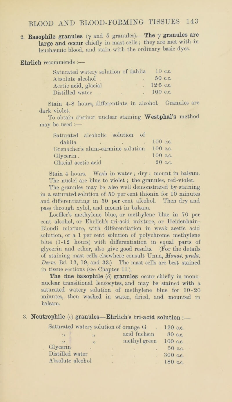 2. Basophile granules (y and 8 granules).—The 7 granules are large and occur chiefly in mast cells; they are met with in leuchsemic blood, and stain with the ordinary basic dyes. Ehrlich recommends:— Stain 4-8 hours, differentiate in alcohol. Granules are dark violet. To obtain distinct nuclear staining Westphal’s method may be used :— Saturated alcoholic solution of dahlia . . .100 c.c. Grenadier’s alum-carmine solution 100 c.c. Glycerin. . . .100 c.c. Glacial acetic acid . . 20 c.c. Stain 4 hours. Wash in water ; dry ; mount in balsam. The nuclei are blue to violet; the granules, red-violet. The granules may be also well demonstrated by staining in a saturated solution of 50 per cent thionin for 10 minutes and differentiating in 50 per cent alcohol. Then dry and pass through xylol, and mount in balsam. Loeffler’s methylene blue, or methylene blue in 70 per- cent alcohol, or Ehrlich’s tri-acid mixture, or Heidenhain- Biondi mixture, with differentiation in weak acetic acid solution, or a 1 per cent solution of polychrome methylene blue (1-12 hours) with differentiation in equal parts of glycerin and ether, also give good results. (For the details of staining mast cells elsewhere consult Unna, Monat. prakt. Derm. Bd. 13, 19, and 33.) The mast cells are best stained in tissue sections (see Chapter II.). The fine basophile (8) granules occur chiefly in mono- nuclear transitional leucocytes, and may be stained with a saturated watery solution of methylene blue for 10-20 minutes, then washed in water, dried, and mounted in balsam. 3. Neutrophile (e) granules—Ehrlich’s tri-acid solution :— Saturated watery solution of orange G . 120 c.c. Saturated watery solution of dahli Absolute alcohol . Acetic acid, glacial Distilled water acid fuchsin 80 c.c. methyl green 100 c.c. Glycerin Distilled water Absolute alcohol 50 c.c. 300 c.c. 180 c.c.