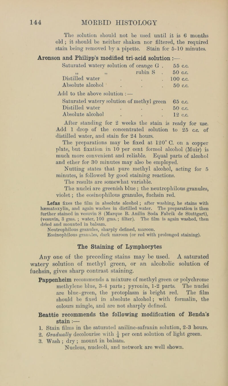 The solution should not be used until it is 6 months old ; it should be neither shaken nor filtered, the required stain being removed by a pipette. Stain for 5-10 minutes. Aronson and Philipp’s modified tri-acid solution :— Saturated watery solution of orange G . 55 c.c. „ „ rubin S . 50 c.c. Distilled water . . .100 c.c. Absolute alcohol . . .50 c.c. Add to the above solution : — Saturated watery solution of methyl green 65 c.c. Distilled water . . .50 c.c. Absolute alcohol . . .12 c.c. After standing for 2 weeks the stain is ready for use. Add 1 drop of the concentrated solution to 25 c.c. of distilled water, and stain for 24 hours. The preparations may be fixed at 120° C. on a copper plate, but fixation in 10 per cent formol alcohol (Muir) is much more convenient and reliable. Equal parts of alcohol and ether for 30 minutes may also be employed. Nutting states that pure methyl alcohol, acting for 5 minutes, is followed by good staining reactions. The results are somewhat variable. The nuclei are greenish blue ; the neutrophilous granules, violet; the eosinophilous granules, fuchsin red. Lefas fixes the film in absolute alcohol; after washing, he stains with hsematoxylin, and again washes in distilled water. The preparation is then further stained in vesuvin S (Marque B. Anilin Soda Fabrik de Stuttgart), (vesuvin, 3 grns. ; water, 100 gms.; filter). The film is again wTashed, then dried and mounted in balsam. Neutrophilous granules, sharply defined, maroon. Eosinophilous granules, dark maroon (or red with prolonged staining). The Staining of Lymphocytes Any one of the preceding stains may he used. A saturated watery solution of methyl green, or an alcoholic solution of fuchsin, gives sharp contrast staining. Pappenheim recommends a mixture of methyl green or polychrome methylene blue, 3-4 parts; pyronin, 1-2 parts. The nuclei are blue-green, the protoplasm is bright red. The film should be fixed in absolute alcohol; with formalin, the colours mingle, and are not sharply defined. Beattie recommends the following modification of Benda’s stain :— 1. Stain films in the saturated aniline-safranin solution, 2-3 hours. 2. Gradually decolourise with £ per cent solution of light green. 3. Wash ; dry ; mount in balsam. Nucleus, nucleoli, and network are well shown.