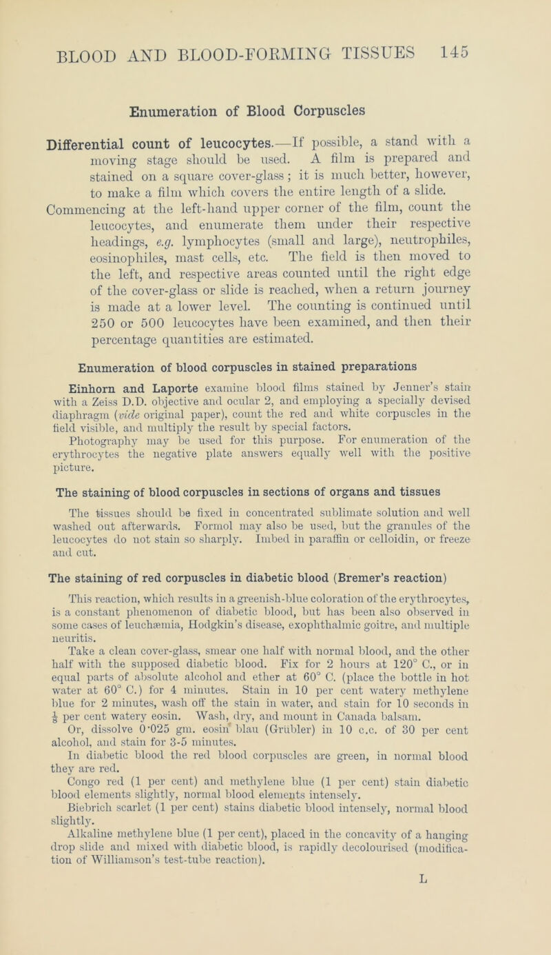 Enumeration of Blood Corpuscles Differential count of leucocytes.—If possible, a stand with a moving stage should be used. A film is prepared and stained on a square cover-glass; it is much better, however, to make a film which covers the entire length of a slide. Commencing at the left-hand upper corner of the film, count the leucocytes, and enumerate them under their respective headings, e.g. lymphocytes (small and large), neutrophiles, eosinophiles, mast cells, etc. The field is then moved to the left, and respective areas counted until the right edge of the cover-glass or slide is reached, when a return journey is made at a lower level. The counting is continued until 250 or 500 leucocytes have been examined, and then their percentage quantities are estimated. Enumeration of blood corpuscles in stained preparations Einhorn and Laporte examine blood films stained by Jenner’s stain with a Zeiss D.D. objective and ocular 2, and employing a specially devised diaphragm (vide original paper), count the red and white corpuscles in the field visible, and multiply the result by special factors. Photography may be used for this purpose. For enumeration of the erythrocytes the negative plate answers equally well with the positive picture. The staining of blood corpuscles in sections of organs and tissues The tissues should be fixed in concentrated sublimate solution and well washed out afterwards. Formol may also be used, but the granules of the leucocytes do not stain so sharply. Imbed in paraffin or celloidin, or freeze and cut. The staining of red corpuscles in diabetic blood (Bremer’s reaction) This reaction, which results in a greenish-blue coloration of the erythrocytes, is a constant phenomenon of diabetic blood, but has been also observed in some cases of leuchsemia, Hodgkin’s disease, exophthalmic goitre, and multiple neuritis. Take a clean cover-glass, smear one half with normal blood, and the other half with the supposed diabetic blood. Fix for 2 hours at 120° C., or in equal parts of absolute alcohol and ether at 60° C. (place the bottle in hot water at 60° C.) for 4 minutes. Stain in 10 per cent watery methylene blue for 2 minutes, wash otf the stain in water, and stain for 10 seconds in J per cent watery eosin. Wash, dry, and mount in Canada balsam. Or, dissolve 0'025 gnx. eosin blau (Grubler) in 10 c.c. of 30 per cent alcohol, and stain for 3-5 minutes. In diabetic blood the red blood corpuscles are green, in normal blood they are red. Congo red (1 per cent) and methylene blue (1 per cent) stain diabetic blood elements slightly, normal blood elements intensely. Biebrich scarlet (1 per cent) stains diabetic blood intensely, normal blood slightly. Alkaline methylene blue (1 per cent), placed in the concavity of a hanging drop slide and mixed with diabetic blood, is rapidly decolourised (modifica- tion of Williamson’s test-tube reaction). L