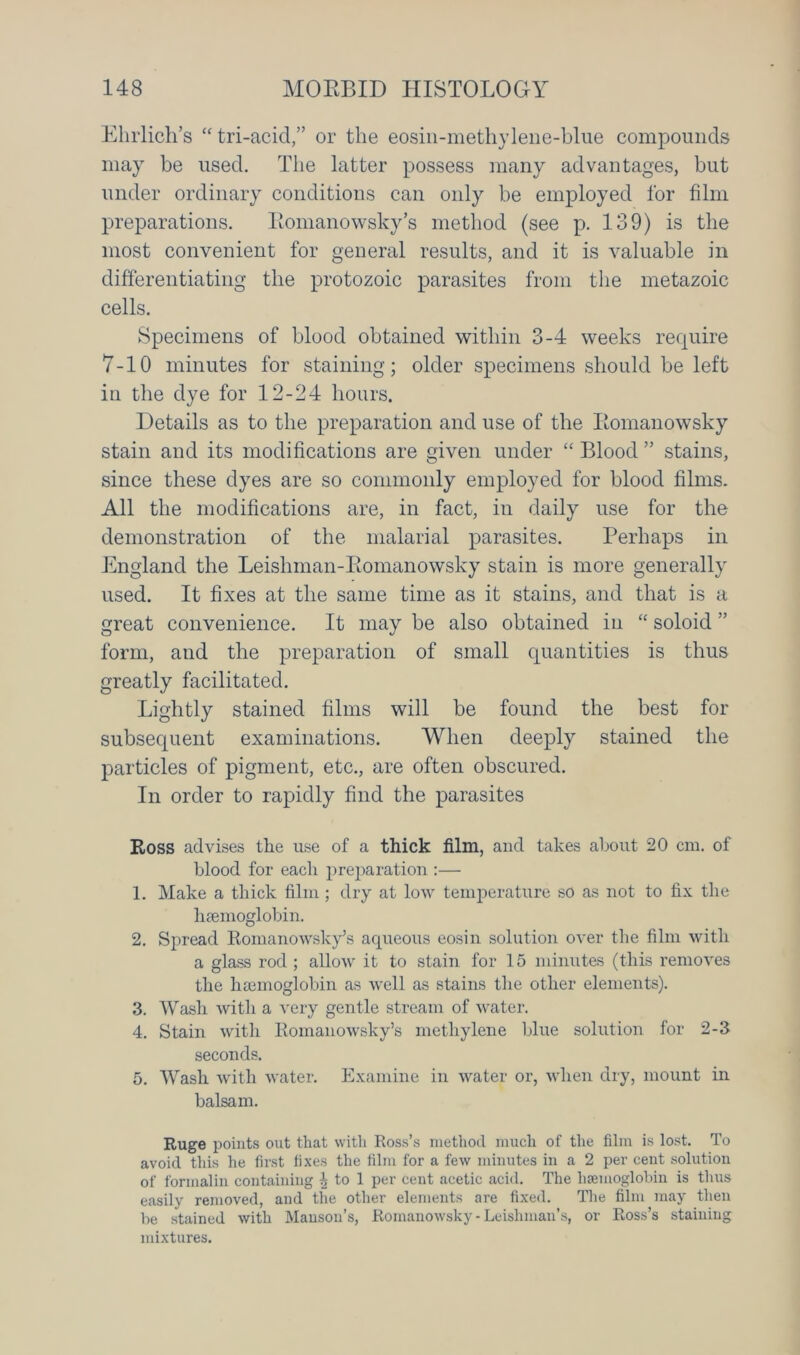 Ehrlich’s “ tri-acid,” or the eosin-methylene-blue compounds may be used. The latter possess many advantages, but under ordinary conditions can only be employed for film preparations. Romanowsky’s method (see p. 139) is the most convenient for general results, and it is valuable in differentiating the protozoic parasites from the metazoic cells. Specimens of blood obtained within 3-4 weeks require 7-10 minutes for staining; older specimens should be left in the dye for 12-24 hours. Details as to the preparation and use of the Romanowsky stain and its modifications are given under “ Blood ” stains, since these dyes are so commonly employed for blood films. All the modifications are, in fact, in daily use for the demonstration of the malarial parasites. Perhaps in England the Leishman-Romanowsky stain is more generally used. It fixes at the same time as it stains, and that is a great convenience. It may be also obtained in “ soloid ” form, and the preparation of small quantities is thus greatly facilitated. Lightly stained films will be found the best for subsequent examinations. When deeply stained the particles of pigment, etc., are often obscured. In order to rapidly find the parasites Ross advises the use of a thick film, and takes about 20 cm. of blood for each preparation :— 1. Make a thick film; dry at low temperature so as not to fix the haemoglobin. 2. Spread Romanowsky’s aqueous eosin solution over the film with a glass rod ; allow it to stain for 15 minutes (this removes the haemoglobin as well as stains the other elements). 3. Wash with a very gentle stream of water. 4. Stain with Romanowsky’s methylene blue solution for 2-3 seconds. 5. Wash with water. Examine in water or, when dry, mount in balsam. Ruge points out that with Ross’s method much of the film is lost. To avoid this he first fixes the film for a few minutes in a 2 per cent solution of formalin containing \ to 1 per cent acetic acid. The haemoglobin is thus easily removed, and the other elements are fixed. The film may then be stained with Hanson’s, Romanowsky-Lcisliman’s, or Ross’s staining mixtures.