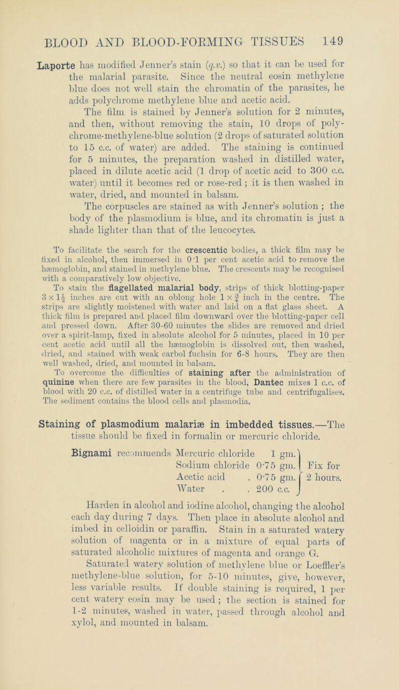 Laporte lias modified Jenner’s stain (q.v.) so that it can he used for the malarial parasite. Since the neutral eosin methylene blue does not well stain the chromatin of the parasites, he adds polychrome methylene blue and acetic acid. The film is stained by Jenner’s solution for 2 minutes, and then, without removing the stain, 10 drops of poly- chrome-methylene-blue solution (2 drops of saturated solution to 15 c.c. of water) are added. The staining is continued for 5 minutes, the preparation washed in distilled water, placed in dilute acetic acid (1 drop of acetic acid to 300 c.c. water) until it becomes red or rose-red ; it is then washed in water, dried, and mounted in balsam. The corpuscles are stained as with Jenner’s solution ; the body of the plasmodium is blue, and its chromatin is just a shade lighter than that of the leucocytes. To facilitate the search for the crescentic bodies, a thick film may be fixed in alcohol, then immersed in 0 T per cent acetic acid to remove the haemoglobin, and stained in methylene blue. The crescents may be recognised with a comparatively low objective. To stain the flagellated malarial body, strips of thick blotting-paper 3 x 1| inches are cut with an oblong hole 1 x f inch in the centre. The strips are slightly moistened with water and laid on a flat glass sheet. A thick film is prepared and placed film downward over the blotting-paper cell and pressed down. After 30-60 minutes the slides are removed and dried over a spirit-lamp, fixed in absolute alcohol for 5 minutes, placed in 10 per cent acetic acid until all the haemoglobin is dissolved out, then washed, ■dried, and stained with weak carbol fuclisin for 6-8 hours. They are then well washed, dried, and mounted in balsam. To overcome the difficulties of staining after the administration of quinine when there are few parasites in the blood, Dantec mixes 1 c.c. of blood with 20 c.c. of distilled water in a centrifuge tube and centrifugalises. The sediment contains the blood cells and plasmodia. Staining of plasmodium malarise in imbedded tissues.—The tissue should be fixed in formalin or mercuric chloride. Harden in alcohol and iodine alcohol, changing the alcohol each day during 7 days. Then place in absolute alcohol and imbed in celloidin or paraffin. Stain in a saturated watery solution of magenta or in a mixture of equal parts of saturated alcoholic mixtures of magenta and orange G. Saturated watery solution of methylene blue or Loeffler’s methylene-blue solution, for 5-10 minutes, give, however, less variable results. If double staining is required, 1 per cent watery eosin may be used ; the section is stained for 1-2 minutes, washed in water, passed through alcohol and xylol, and mounted in balsam. Bignami recommends Mercuric chloric! Sodium chloride 0-75 gm. | Fix for Acetic acid . 0-7 5 gm. I 2 hours. Water . .200 c.c.