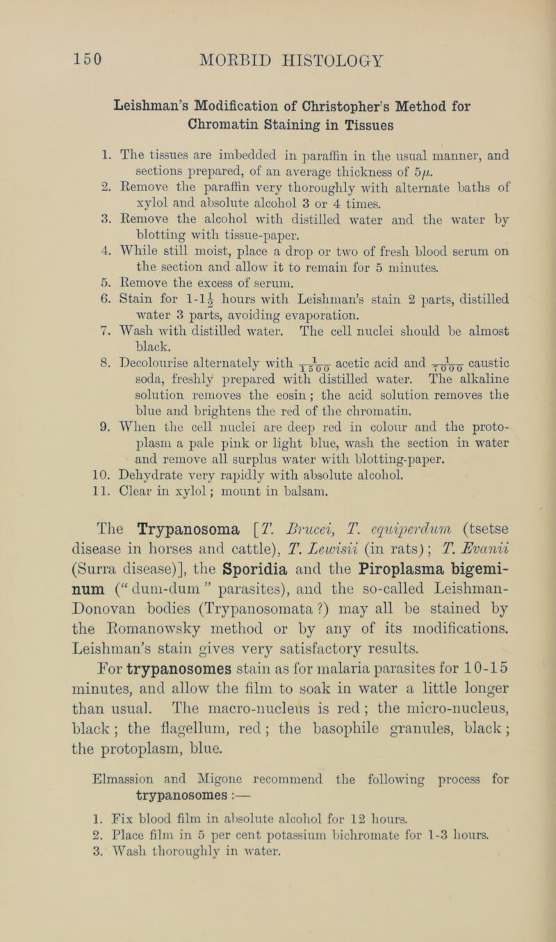 Leishman’s Modification of Christopher’s Method for Chromatin Staining in Tissues 1. The tissues are imbedded in paraffin in the usual manner, and sections prepared, of an average thickness of 5/x. 2. Remove the paraffin very thoroughly with alternate baths of xylol and absolute alcohol 3 or 4 times. 3. Remove the alcohol with distilled water and the water by blotting with tissue-paper. 4. While still moist, place a drop or two of fresh blood serum on the section and allow it to remain for 5 minutes. 5. Remove the excess of serum. 6. Stain for 1-1 i hours with Leishman’s stain 2 parts, distilled water 3 parts, avoiding evaporation. 7. Wash with distilled water. The cell nuclei should be almost black. 8. Decolourise alternately with Tacetic acid and yijoo caustic soda, freshly prepared with distilled water. The alkaline solution removes the eosin ; the acid solution removes the blue and brightens the red of the chromatin. 9. When the cell nuclei are deej) red in colour and the proto- plasm a pale pink or light blue, wash the section in water and remove all surplus water with blotting-paper. 10. Dehydrate very rapidly with absolute alcohol. 11. Clear in xylol; mount in balsam. The Trypanosoma [T. Brucei, T. cquiperclum (tsetse disease in horses and cattle), T. Lewisii (in rats); T. JEvanii (Surra disease)], the Sporidia and the Piroplasma bigemi- num (“ dum-dum ” parasites), and the so-called Leishman- Donovan bodies (Trypanosomata ?) may all be stained by the Eomanowsky method or by any of its modifications. Leishman’s stain gives very satisfactory results. For trypanosomes stain as for malaria parasites for 10-15 minutes, and allow the film to soak in water a little longer than usual. The macro-nucleus is red ; the micro-nucleus, black; the flagellum, red; the basopliile granules, black; the protoplasm, blue. Elmassion and Migone recommend the following process for trypanosomes:— 1. Fix blood film in absolute alcohol for 12 hours. 2. Place film in 5 per cent potassium bichromate for 1-3 hours. 3. Wash thoroughly in water.