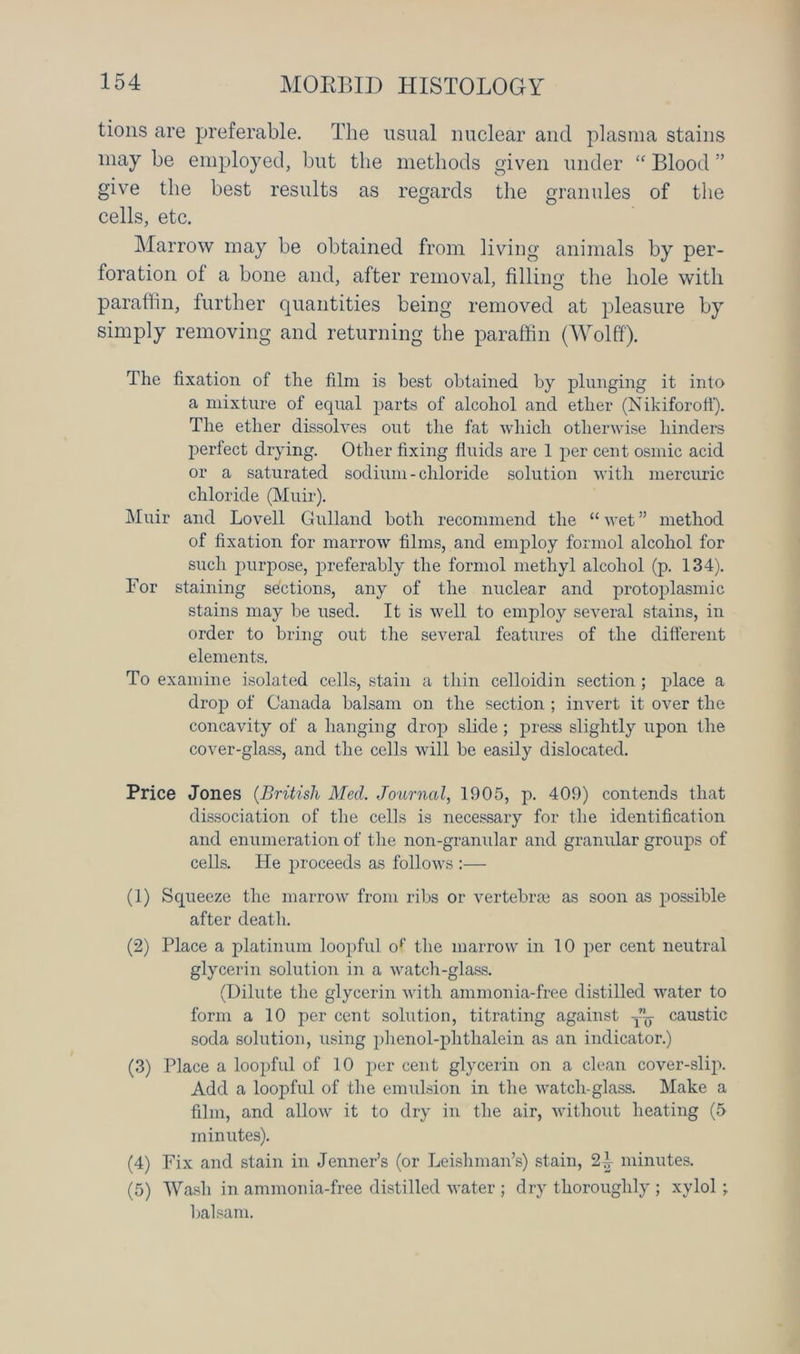 lions are preferable. The usual nuclear and plasma stains may be employed, but the methods given under “ Blood ” give the best results as regards the granules of the cells, etc. Marrow may be obtained from living animals by per- foration of a bone and, after removal, filling the hole with paraffin, further quantities being removed at pleasure by simply removing and returning the paraffin (Wolff). The fixation of the film is best obtained by plunging it into a mixture of equal parts of alcohol and ether (Nikiforoff). The ether dissolves out the fat which otherwise hinders perfect drying. Other fixing fluids are 1 per cent osmic acid or a saturated sodium-chloride solution with mercuric chloride (Muir). Muir and Lovell Gulland both recommend the “ wet ” method of fixation for marrow films, and employ formol alcohol for such purpose, preferably the formol methyl alcohol (p. 134). For staining sections, any of the nuclear and protoplasmic stains may be used. It is well to employ several stains, in order to bring out the several features of the different elements. To examine isolated cells, stain a thin celloidin section ; place a drop of Canada balsam on the section ; invert it over the concavity of a hanging drop slide; press slightly upon the cover-glass, and the cells will be easily dislocated. Price Jones (British Med. Journal, 1905, p. 409) contends that dissociation of the cells is necessary for the identification and enumeration of the non-granular and granular groups of cells. He proceeds as follows :— (1) Squeeze the marrow from ribs or vertebrae as soon as possible after death. (2) Place a platinum loopful op the marrow in 10 per cent neutral glycerin solution in a watch-glass. (Dilute the glycerin with ammonia-free distilled water to form a 10 per cent solution, titrating against —7 caustic soda solution, using phenol-plithalein as an indicator.) (3) Place a loopful of 10 per cent glycerin on a clean cover-slip. Add a loopful of the emulsion in the watch-glass. Make a film, and allow it to dry in the air, without heating (5 minutes). (4) Fix and stain in Jenner’s (or Leishman’s) stain, 2i minutes. (5) Wash in ammonia-free distilled water ; dry thoroughly ; xylol; balsam.