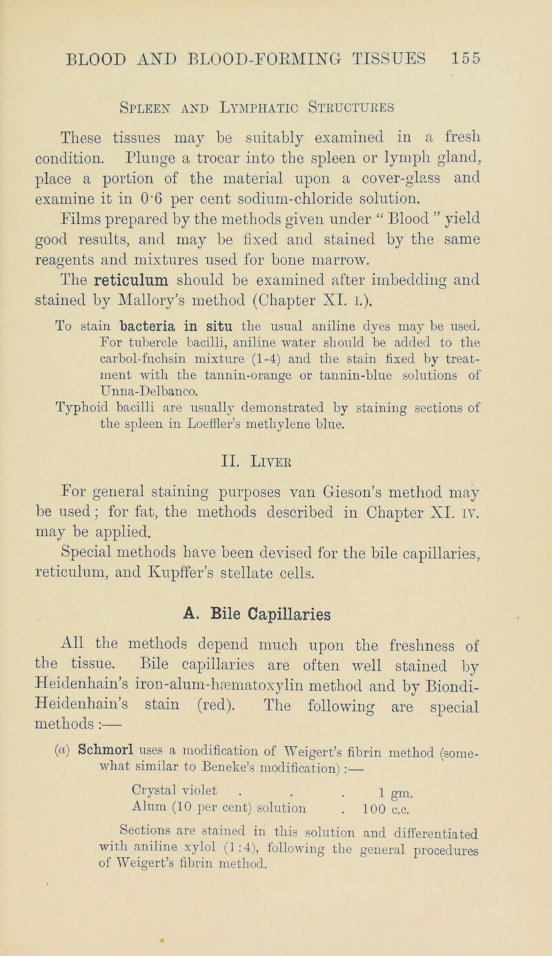 Spleen and Lymphatic Structures These tissues may be suitably examined in a fresh condition. Plunge a trocar into the spleen or lymph gland, place a portion of the material upon a cover-glass and examine it in 0'6 per cent sodium-chloride solution. Films prepared by the methods given under “ Blood ” yield good results, and may be fixed and stained by the same reagents and mixtures used for bone marrow. The reticulum should be examined after imbedding and stained by Mallory’s method (Chapter XI. I.). To stain bacteria in situ the usual aniline dyes may be used. For tubercle bacilli, aniline water should be added to the carbol-fuchsin mixture (1-4) and the stain fixed by treat- ment with the tannin-orange or tannin-blue solutions of Unna-Delbanco. Typhoid bacilli are usually demonstrated by staining sections of the spleen in Loeffler’s methylene blue. II. Liver For general staining purposes van Gieson’s method may be used; for fat, the methods described in Chapter XI. IV. may be applied. Special methods have been devised for the bile capillaries, reticulum, and Kupffer’s stellate cells. A. Bile Capillaries All the methods depend much upon the freshness of the tissue. Bile capillaries are often well stained by Heidenhain’s iron-alum-htematoxylin method and by Biondi- Heidenhain’s stain (red). The following are special methods :— (a) Schmorl uses a modification of Weigert’s fibrin method (some- what similar to Beneke’s modification):— Crystal violet . . .1 glllt Alum (10 per cent) solution . 100 c.c. Sections are stained in this solution and differentiated with aniline xylol (1 :4), following the general procedures of Weigert’s fibrin method.