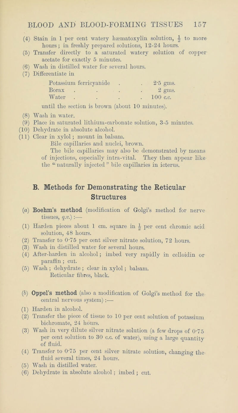 (4) Stain in 1 per cent watery lisematoxylin solution, ^ to more hours; in freshly prepared solutions, 12-24 hours. (5) Transfer directly to a saturated watery solution of copper acetate for exactly 5 minutes. (6) Wash in distilled water for several hours. (7) Differentiate in Potassium ferricyanide . . 2-5 gms. Borax .... 2 gms. Water . . . .100 c.c. until the section is brown (about 10 minutes). (8) Wash in water. (9) Place in saturated lithium-carbonate solution, 3-5 minutes. (10) Dehydrate in absolute alcohol. (11) Clear in xylol; mount in balsam. Bile capillaries and nuclei, brown. The bile capillaries may also be demonstrated by means of injections, especially intra-vital. They then appear like the “naturally injected” bile capillaries in icterus. B. Methods for Demonstrating' the Reticular Structures (a) Boehm’s method (modification of Golgi’s method for nerve tissues, q.v.) :— (1) Harden pieces about 1 cm. square in .!- per cent chromic acid solution, 48 hours. (2) Transfer to 0'75 per cent silver nitrate solution, 72 hours. (3) Wash in distilled water for several hours. (4) After-harden in alcohol; imbed very rapidly in celloidin or paraffin ; cut. (5) Wash ; dehydrate ; clear in xylol; balsam. Reticular fibres, black. (b) Oppel’s method (also a modification of Golgi’s method for the central nervous system);— (1) Harden in alcohol. (2) Transfer the piece of tissue to 10 per cent solution of potassium bichromate, 24 hours. (3) Wash in very dilute silver nitrate solution (a few drops of 0'75 per cent solution to 30 c.c. of water), using a large quantity of fluid. (4) Transfer to 0-75 per cent silver nitrate solution, changing the fluid several times, 24 hours. (5) Wash in distilled water. (6) Dehydrate in absolute alcohol; imbed ; cut.