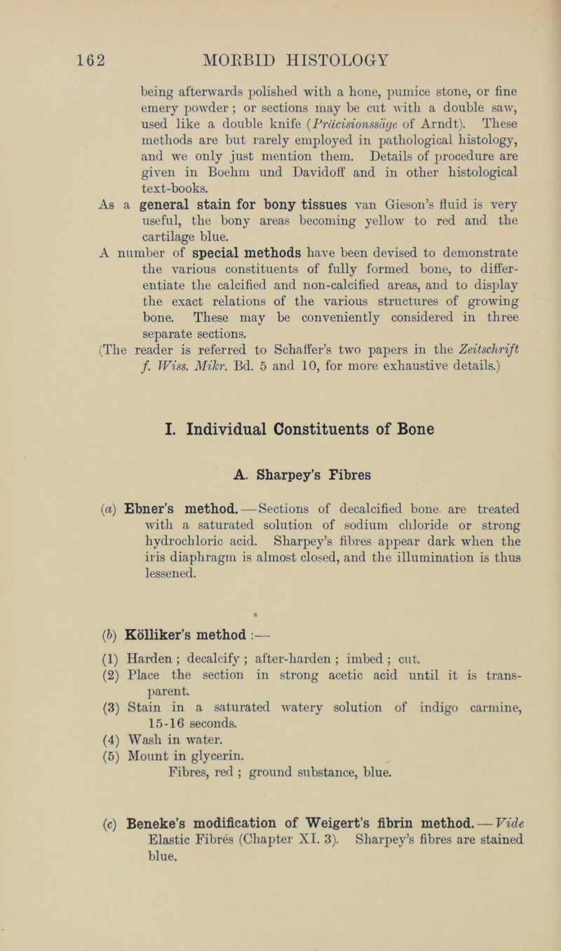 being afterwards polished with a hone, pumice stone, or fine emery powder ; or sections may be cut with a double saw, used like a double knife (Prdcisionssage of Arndt). These methods are but rarely employed in pathological histology, and we only just mention them. Details of procedure are given in Boehm und Davidoff and in other histological text-books. As a general stain for bony tissues van Gieson’s fluid is very useful, the bony areas becoming yellow to red and the cartilage blue. A number of special methods have been devised to demonstrate the various constituents of fully formed bone, to differ- entiate the calcified and non-calcified areas, and to display tlie exact relations of the various structures of growing bone. These may be conveniently considered in three separate sections. (The reader is referred to Schaffer’s two papers in the Zeitschrift f. JViss. MiJcr. Bd. 5 and 10, for more exhaustive details.) I. Individual Constituents of Bone A. Sharpey’s Fibres (a) Ebner’s method. — Sections of decalcified bone, are treated with a saturated solution of sodium chloride or strong hydrochloric acid. Sharpey’s fibres ajjpear dark when the iris diaphragm is almost closed, and the illumination is thus lessened. (h) Kolliker’s method :— (1) Harden ; decalcify ; after-harden ; imbed ; cut. (2) Place the section in strong acetic acid until it is trans- parent. (3) Stain in a saturated watery solution of indigo carmine, 15-16 seconds. (4) Wash in water. (5) Mount in glycerin. Fibres, red ; ground substance, blue. (c) Beneke’s modification of Weigert’s fibrin method. — Vide Elastic Fibres (Chapter XI. 3). Sharpey’s fibres are stained blue.