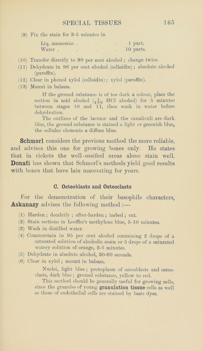 (9) Fix the stain for 3-5 minutes in Liq. ammonia} . Water . 1 part. 10 parts. (10) Transfer directly to 90 per cent alcohol; change twice. (11) Dehydrate in 96 per cent alcohol (celloidin); absolute alcohol (paraffin). (12) Clear in phenol xylol (celloidin); xylol (paraffin). (13) Mount in balsam. If the ground substance is of too dark a colour, place the section in acid alcohol (yky HC1 alcohol) for 5 minutes between stages 10 and 11, then wash in water before dehydration. The outlines of the lacunae and the canaliculi are dark blue, the ground substance is stained a light or greenish blue, the cellular elements a diffuse blue. Schmorl considers the previous method the more reliable, and advises this one for growing bones only. He states that in rickets the well-ossified areas alone stain well. Donati has shown that Schmorl’s methods yield good results with bones that have lain macerating for years. For the demonstration of their basophile characters, Askanazy advises the following method :— (1) Harden ; decalcify ; after-harden ; imbed ; cut. (2) Stain sections in Loeffier’s methylene blue, 5-10 minutes. (3) Wash in distilled water. (4) Counterstain in 95 per cent alcohol containing 2 drops of a saturated solution of alcoholic eosin or 5 drops of a saturated watery solution of orange, 2-5 minutes. (5) Dehydrate in absolute alcohol, 30-60 seconds. (6) Clear in xylol; mount in balsam. Nuclei, light blue ; protoplasm of osteoblasts and osteo- clasts, dark blue; ground substance, yellow to red. This method should be generally useful for growing cells, since the granules of young granulation tissue cells as well as those ot endothelial cells are stained by basic dyes. C. Osteoblasts and Osteoclasts