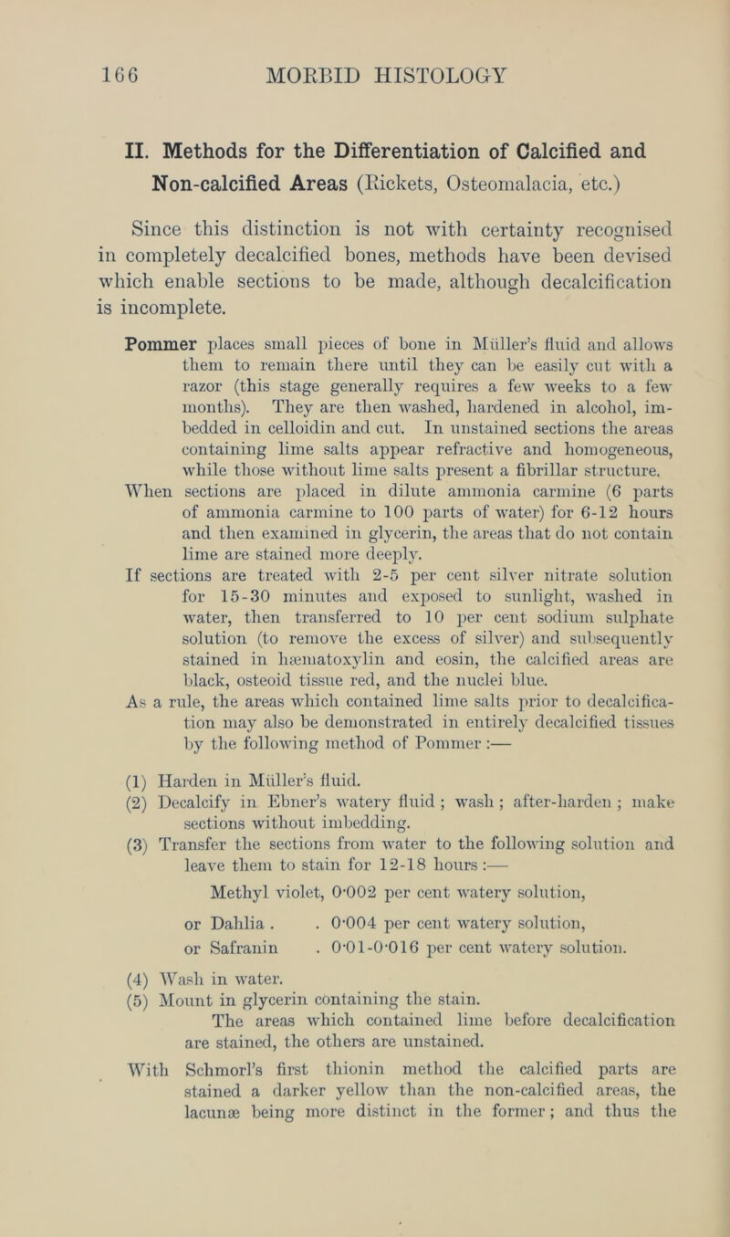 II. Methods for the Differentiation of Calcified and Non-calcified Areas (Rickets, Osteomalacia, etc.) Since this distinction is not with certainty recognised in completely decalcified bones, methods have been devised which enable sections to be made, although decalcification is incomplete. Pommer places small pieces of bone in Muller’s fluid and allows them to remain there until they can be easily cut with a razor (this stage generally requires a few weeks to a few months). They are then washed, hardened in alcohol, im- bedded in celloidin and cut. In unstained sections the areas containing lime salts appear refractive and homogeneous, while those without lime salts present a fibrillar structure. When sections are placed in dilute ammonia carmine (6 parts of ammonia carmine to 100 parts of water) for 6-12 hours and then examined in glycerin, the areas that do not contain lime are stained more deeply. If sections are treated with 2-5 per cent silver nitrate solution for 15-30 minutes and exposed to sunlight, washed in water, then transferred to 10 per cent sodium sulphate solution (to remove the excess of silver) and subsequently stained in luematoxylin and eosin, the calcified areas are black, osteoid tissue red, and the nuclei blue. As a rule, the areas which contained lime salts prior to decalcifica- tion may also be demonstrated in entirely decalcified tissues by the following method of Pommer :— (1) Harden in Muller’s fluid. (2) Decalcify in Ebner’s watery fluid ; wash ; after-harden ; make sections without imbedding. (3) Transfer the sections from water to the following solution and leave them to stain for 12-18 hours :— Methyl violet, 0002 per cent watery solution, or Dahlia . . 0-004 per cent watery solution, or Safranin . 0-01-0-016 per cent watery solution. (4) Wash in water. (5) Mount in glycerin containing the stain. The areas which contained lime before decalcification are stained, the others are unstained. With Schmorl’s first thionin method the calcified parts are stained a darker yellow than the non-calcified areas, the lacunae being more distinct in the former; and thus the