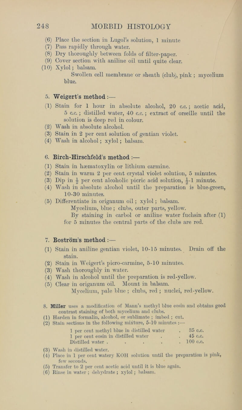 (6) Place the section in Lugol’s solution, 1 minute (7) Pass rapidly through water. (8) Dry thoroughly between folds of filter-paper. (9) Cover section with aniline oil until quite clear. (10) Xylol ; balsam. Swollen cell membrane or sheath (club), pink ; mycelium blue. 5. Weigert’s method :— (1) Stain for 1 hour in absolute alcohol, 20 c.c.; acetic acid, 5 c.c.; distilled water, 40 c.c.; extract of orseille until the solution is deep red in colour. (2) Wash in absolute alcohol. (3) Stain in 2 per cent solution of gentian violet. (4) Wash in alcohol; xylol; balsam. 6. Birch-Hirschfeld’s method :— (1) Stain in hsematoxylin or lithium carmine. (2) Stain in warm 2 per cent crystal violet solution, 5 minutes. (3) Dip in 4 per cent alcoholic picric acid solution, 4-1 minute. (4) Wash in absolute alcohol until the preparation is blue-green, 10-30 minutes. (5) Differentiate in origanum oil; xylol; balsam. Mycelium, blue ; clubs, outer parts, yellow. By staining in carbol or aniline water fuclisin after (1) for 5 minutes the central parts of the clubs are red. 7. Bostrom’s method :— (1) Stain in aniline gentian violet, 10-15 minutes. Drain off the stain. (2) Stain in Weigert’s picro-carmine, 5-10 minutes. (3) Wash thoroughly in water. (4) Wash in alcohol until the preparation is red-yellow. (5) Clear in origanum oil. Mount in balsam. Mycelium, pale blue ; clubs, red ; nuclei, red-vellow. 8. Miller uses a modification of Mann’s methyl blue eosin and obtains good contrast staining of both mycelium and clubs. (1) Harden in formalin, alcohol, or sublimate ; imbed ; cut. (2) Stain sections in the following mixture, 5-10 minutes :— 1 per cent methyl blue in distilled water . 35 c.c. 1 per cent eosin in distilled water . .45 c.c. Distilled water . . . . .100 c.c. (3) Wash in distilled water. (4) Place in 1 per cent watery KOH solution until the preparation is pink, few seconds. (5) Transfer to 2 per cent acetic acid until it is blue again. (6) Rinse in water ; dehydrate ; xylol ; balsam.