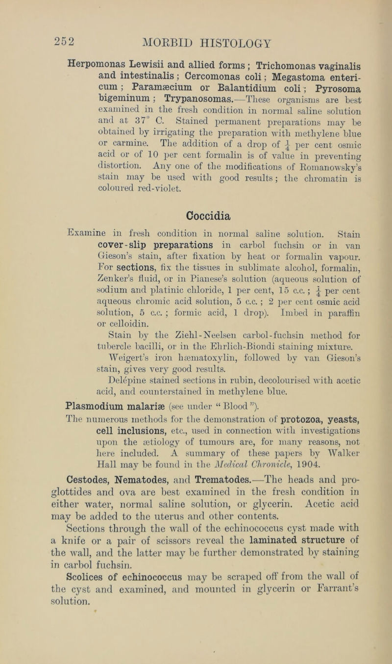 Herpomonas Lewisii and allied forms ; Trichomonas vaginalis and intestinalis; Cercomonas coli; Megastoma enteri- curn; Paramsecium or Balantidium coli; Pyrosoma bigeminum ; Trypanosomas.—These organisms are best examined in the fresh condition in normal saline solution and at 37 C. Stained permanent preparations may be obtained by irrigating the preparation with methylene blue or carmine. The addition of a drop of per cent osmic acid or of 10 per cent formalin is of value in preventing distortion. Any one of the modifications of Romanowsky’s stain may be used with good results; the chromatin is coloured red-violet. Coccidia Examine in fresh condition in normal saline solution. Stain cover-slip preparations in carbol fuchsin or in van Gieson’s stain, after fixation by heat or formalin vapour. For sections, fix the tissues in sublimate alcohol, formalin, Zenker’s fluid, or in Pianese’s solution (aqueous solution of sodium and platinic chloride, 1 per cent, 15 c.c.; | per cent aqueous chromic acid solution, 5 c.c. ; 2 per cent osmic acid solution, 5 c.c. ; formic acid, 1 drop). Imbed in paraffin or celloidin. Stain by the Ziehl-Neelsen carbol-fuchsin method for tubercle bacilli, or in the Ehrlicli-Biondi staining mixture. Weigert’s iron hsematoxylin, followed by van Gieson’s stain, gives very good results. Delepine stained sections in rubin, decolourised with acetic acid, and counterstained in methylene blue. Plasmodium malarise (see under “ Blood ”). The numerous methods for the demonstration of protozoa, yeasts, cell inclusions, etc., used in connection with investigations upon the aetiology of tumours are, for many reasons, not here included. A summary of these papers by Walker Hall may be found in the Medical Chronicle, 1904. Cestodes, Nematodes, and Trematodes.—The heads and pro- glottides and ova are best examined in the fresh condition in either water, normal saline solution, or glycerin. Acetic acid may be added to the uterus and other contents. Sections through the wall of the echinococcus c}Tst made with a knife or a pair of scissors reveal the laminated structure of the wall, and the latter may be further demonstrated by staining in carbol fuchsin. Scolices of echinococcus may be scraped off from the wall of the cyst and examined, and mounted in glycerin or Farrant’s solution.