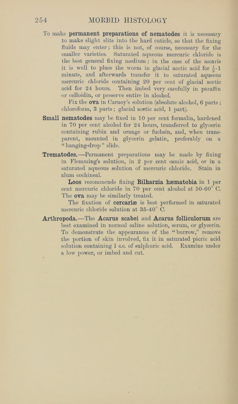 To make permanent preparations of nematodes it is necessary to make slight slits into the hard cuticle, so that the fixing fluids may enter; this is not, of course, necessary for the smaller varieties. Saturated aqueous mercuric chloride is the best general fixing medium ; in the case of the ascaris it is Avell to place the worm in glacial acetic acid for J--1 minute, and afterwards transfer it to saturated aqueous mercuric chloride containing 20 per cent of glacial acetic acid for 24 hours. Then imbed very carefully in paraffin or celloidin, or preserve entire in alcohol. Fix the ova in Carnoy’s solution (absolute alcohol, 6 parts ; chloroform, 3 parts; glacial acetic acid, 1 part). Small nematodes may be fixed in 10 per cent formalin, hardened in 70 per cent alcohol for 24 hours, transferred to glycerin containing rubin and orange or fuclisin, and, when trans- parent, mounted in glycerin gelatin, preferably on a “ hanging-drop ” slide. Trematodes.—Permanent preparations may be made by fixing in Flemming’s solution, in 2 per cent osmic acid, or in a saturated aqueous solution of mercuric chloride. Stain in alum cochineal. Loos recommends fixing Bilharzia hsematobia in 1 per cent mercuric chloride in 70 per cent alcohol at 50-60° C. The ova may be similarly treated. The fixation of cercarise is best performed in saturated mercuric chloride solution at 35-40° C. Arthropoda.—The Acarus scabei and Acarus folliculorum are best examined in normal saline solution, serum, or glycerin. To demonstrate the appearances of the “ burrow,” remove the portion of skin involved, fix it in saturated picric acid solution containing 1 c.c. of sulphuric acid. Examine under a low power, or imbed and cut.