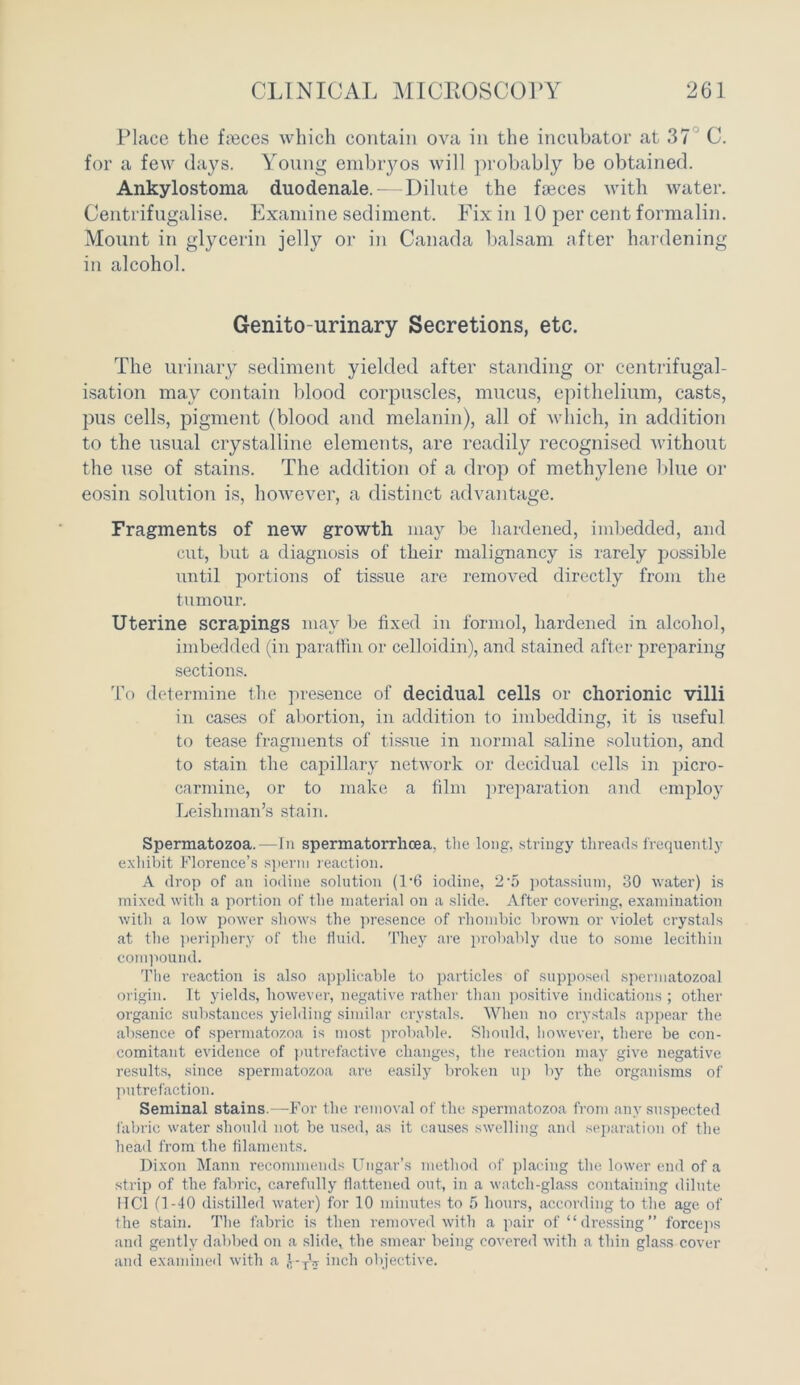 Place the faeces which contain ova in the incubator at 37 C. for a few days. Young embryos will probably be obtained. Ankylostoma duodenale. — Dilute the faeces with water. Centrifugalise. Examine sediment. Fix in 10 per cent formalin. Mount in glycerin jelly or in Canada balsam after hardening in alcohol. Genito urinary Secretions, etc. The urinary sediment yielded after standing or centrifugal- isation may contain blood corpuscles, mucus, epithelium, casts, pus cells, pigment (blood and melanin), all of which, in addition to the usual crystalline elements, are readily recognised without the use of stains. The addition of a drop of methylene blue or eosin solution is, however, a distinct advantage. Fragments of new growth may be hardened, imbedded, and cut, but a diagnosis of their malignancy is rarely possible until portions of tissue are removed directly from the tumour. Uterine scrapings may be fixed in formol, hardened in alcohol, imbedded (in paraffin or celloidin), and stained after preparing sections. To determine the presence of decidual cells or chorionic villi in cases of abortion, in addition to imbedding, it is useful to tease fragments of tissue in normal saline solution, and to stain the capillary network or decidual cells in picro- carmine, or to make a film preparation and employ Leisliman’s stain. Spermatozoa.—In spermatorrhoea, the long, stringy threads frequently exhibit Florence’s sperm reaction. A drop of an iodine solution (T6 iodine, 2-5 potassium, 30 water) is mixed with a portion of the material on a slide. After covering, examination with a low power shows the presence of rhombic brown or violet crystals at the periphery of the fluid. They are probably due to some lecithin compound. The reaction is also applicable to particles of supposed spermatozoal origin. It yields, however, negative rather than positive indications ; other organic substances yielding similar crystals. When no crystals appear the absence of spermatozoa is most probable. Should, however, there be con- comitant evidence of putrefactive changes, the reaction may give negative results, since spermatozoa are easily broken up by the organisms of putrefaction. Seminal stains.—For the removal of the spermatozoa from any suspected fabric water should not be used, as it causes swelling and separation of the head from the filaments. Dixon Mann recommends Ungar’s method of placing the lower end of a strip of the fabric, carefully flattened out, in a watch-glass containing dilute HC1 (1-40 distilled water) for 10 minutes to 5 hours, according to the age of the stain. The fabric is then removed with a pair of “dressing” forceps and gently dabbed on a slide,, the smear being covered with a thin glass cover and examined with a J-TV inch objective.