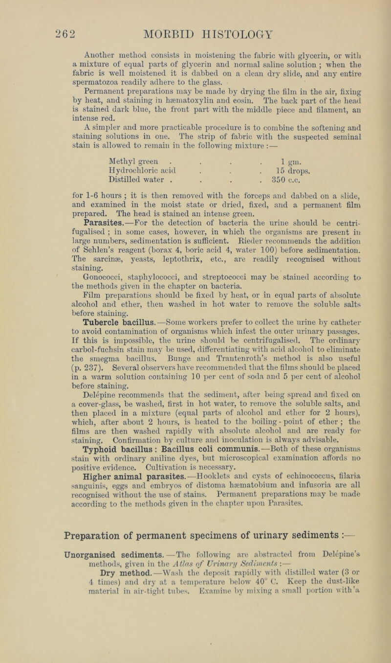 Another method consists in moistening the fabric with glycerin, or with a mixture of equal parts of glycerin and normal saline solution ; when the fabric is well moistened it is dabbed on a clean dry slide, and any entire spermatozoa readily adhere to the glass. Permanent preparations may be made by drying the film in the air, fixing by heat, and staining in hematoxylin and eosin. The back part of the head is stained dark blue, the front part with the middle piece and filament, an intense red. A simpler and more practicable procedure is to combine the softening and staining solutions in one. The strip of fabric with the suspected seminal stain is allowed to remain in the following mixture :— for 1-6 hours ; it is then removed with the forceps and dabbed on a slide, and examined in the moist state or dried, fixed, and a permanent film prepared. The head is stained an intense green. Parasites.—For the detection of bacteria the urine should be centri- fugalised ; in some cases, however, in which the organisms are present in large numbers, sedimentation is sufficient. Rieder recommends the addition of Sehlen’s reagent (borax 4, boric acid 4, water 100) before sedimentation. The sardine, yeasts, leptothrix, etc., are readily recognised without staining. Gonococci, staphylococci, and streptococci may be stained according to the methods given in the chapter on bacteria. Film preparations should be fixed by heat, or in equal parts of absolute alcohol and ether, then washed in hot water to remove the soluble salts before staining. Tubercle bacillus.—Some workers prefer to collect the urine by catheter to avoid contamination of oi’ganisms which infest the outer urinary passages. If this is impossible, the urine should be centrifugalised. The ordinary carbol-fuchsin stain may be used, differentiating with acid alcohol to eliminate the smegma bacillus. Bunge and Trantenroth’s method is also useful (p. 237). Several observers have recommended that the films should be placed in a warm solution containing 10 per cent of soda and 5 per cent of alcohol before staining. Delepine recommends that the sediment, after being spread and fixed on a cover-glass, be washed, first in hot water, to remove the soluble salts, and then placed in a mixture (equal parts of alcohol and ether for 2 hours), which, after about 2 hours, is heated to the boiling - point of ether ; the films are then washed rapidly with absolute alcohol and are ready for staining. Confirmation by culture and inoculation is always advisable. Typhoid bacillus: Bacillus coli communis.—Both of these organisms stain with ordinary aniline dyes, but microscopical examination affords no positive evidence. Cultivation is necessary. Higher animal parasites.—Hooklets and cysts of echinococcus, tilaria sanguinis, eggs and embryos of distoma haematobium and infusoria are all recognised without the use of stains. Permanent preparations may be made according to the methods given in the chapter upon Parasites. Preparation of permanent specimens of urinary sediments :— Unorganised sediments. —The following arc abstracted from Delepine’s methods, given in the Atlas of Urinary Sediments:— Dry method.—Wash the deposit rapidly with distilled water (3 or 4 times) and dry at a temperature below 40 C. Keep the dust-like material in air-tight tubes. Examine by mixing a small portion with'a Methyl green Hydrochloric acid Distilled water . 1 gm. 15 drops.